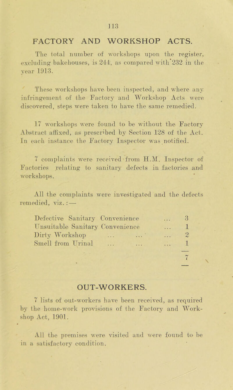 FACTORY AND WORKSHOP ACTS. The lotal number of workshops upon the register, excluding bakehouses, is 244, as compared witli 232 in tlie year 1913. These workshops liave been inspected, and where anjr infringement of the Factory and Workshop Acts were discovered, stejxs were taken to have the same remedied. 17 workshops were found to be without the Factory Abstract affixed, as prescribed by Section 128 of the Act. In each instance the Factory Inspector was notified. T complaints were received from H.M. Inspector of Factories relating to sanitai'y defects in factories and workshops. All the complaints were investigated and the defects remedied, viz. : — Defective Sanitary Convenience Unsuitable Sanitary Convenience Dirty Workshop Smell from Urinal OUT-WORKERS. 7 lists of out-workers have been received, as rec[uired by the home-work provisions of the Factoiy and Work- shop Act, 1901. All the piemises were visited and were found to be in a satisfactory condition. 3 1 9 1