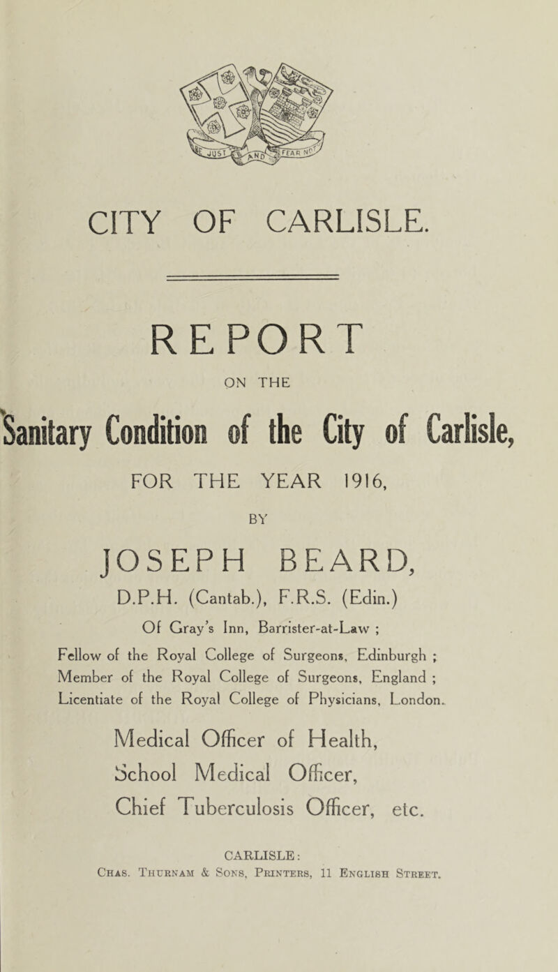 CITY OF CARLISLE. REPORT ON THE Sanitary Condition of the City of Carlisle, FOR THE YEAR 1916, BY JOSEPH BEARD, D.P.H. (Cantab.), F.R.S. (Eclin.) Of Gray’s Inn, Barnster-at-Law ; Fellow of the Royal College of Surgeons, Edinburgh ; Member of the Royal College of Surgeons, England ; Licentiate of the Royal College of Physicians, London. Medical Officer of Health, School Medical Officer, Chief Tuberculosis Officer, etc. CARLISLE: Chas. Thurnam & Sons, Printers, 11 English Street.