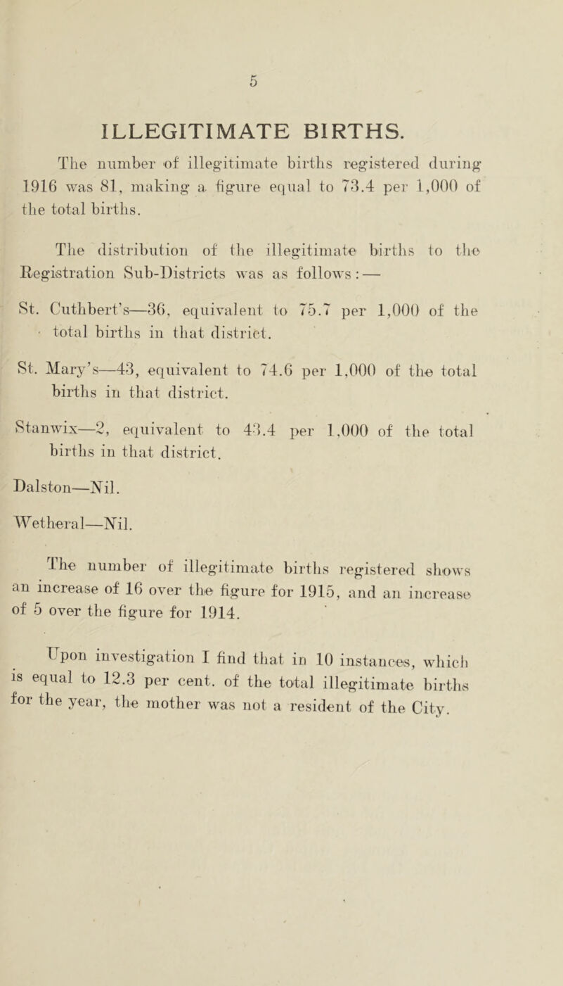 ILLEGITIMATE BIRTHS. The number ef illegitimate births registered during 1916 was 81, making a. figure equal to 73.4 per 1,000 of the total births. The distribution of the illegitimate births to tlie Registration Sub-Districts was as follows : — St. Cuthbert’s—36, equivalent to 75.7 per 1,000 of the • total births in that district. St. Mar^^’s—43, equivalent to 74.6 per 1,000 of the total biidhs in that district. Stanwix—2, equivalent to 4-h4 per 1,000 of the total births in that district. Dalston—Nil. Wetheral—Nil. ihe number of illegitimate births registered sliows an increase of 16 over the figure for 1915, and an increase of 5 over the figure for 1914. Upon investigation I find that in 10 instances, wliicli IS equal to 12.3 per cent, of the total illegitimate birtbs for the year, tlie mother was not a resident of the City.