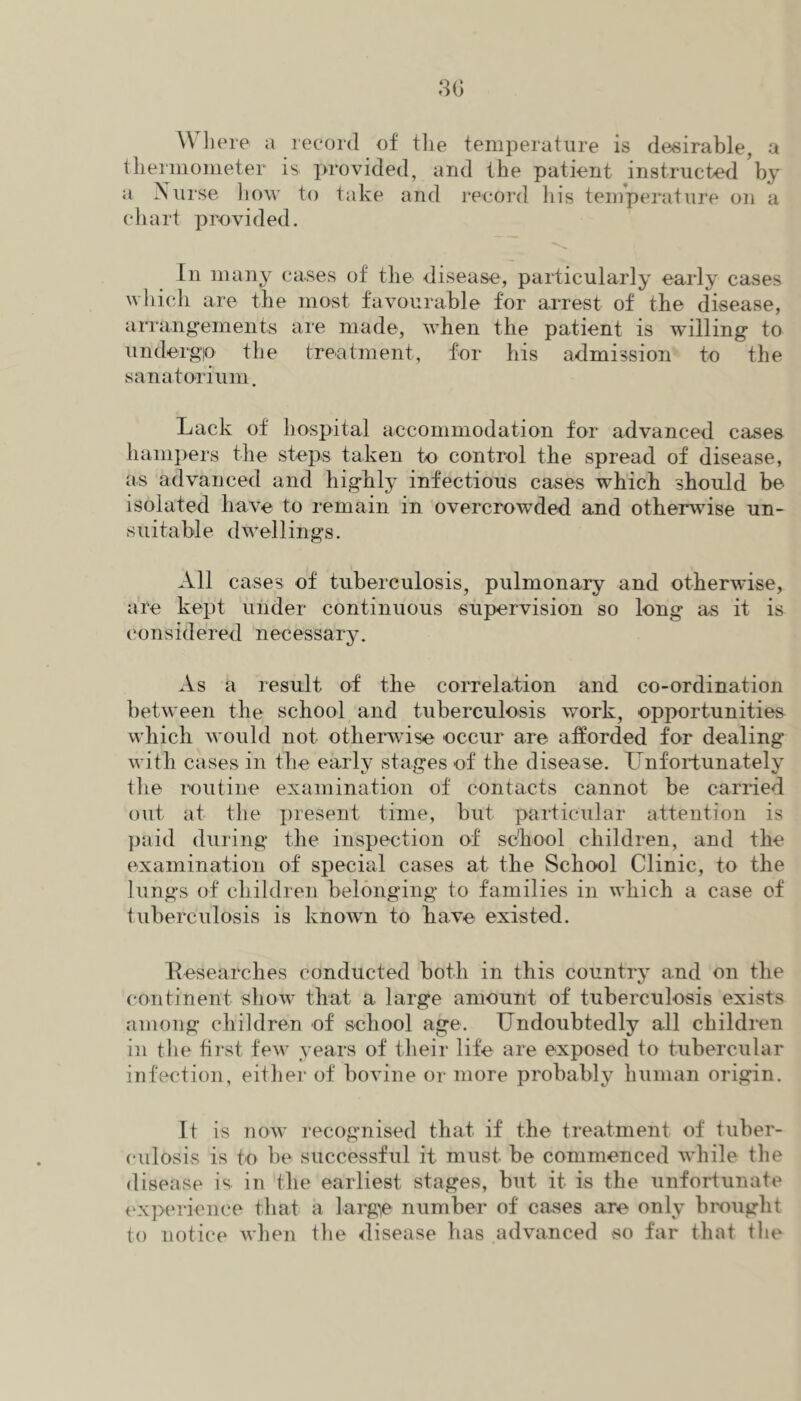 Wliere a record of tlie temperature is desirable, a tlieriiiometer is ]>rovided, and the patient instructed by a Nurse liow to take and lecord liis temperature on a chart provided. In many cases of the disease, particularly early cases which are the most favourable for arrest of the disease, arrangements are made, when the patient is willing to undergio the treatment, for his admission to the sanatorium. Lack of hospital accommodation for advanced cases hampers the steps taken to control the spread of disease, as advanced and highly infectious cases which should be isolated have to remain in overcrowded and otherwise un- suitable dwellings. All cases of tuberculosis, pulmonary and otherwise, are kept under continuous supervision so long as it is (‘onsidered necessary. As a result of the correlation and co-ordination between the school, and tuberculosis work, opportunities which would not otherwise occur are afforded for dealing with cases in the early stages of the disease. Unfortunately the routine examination of contacts cannot be carried out at the jiresent time, biit particular attention is paid during the inspection of school children, and the examination of special cases at the School Clinic, to the lungs of children belonging to families in which a case of tuberculosis is known to have existed. Researches conducted both in this country and on the continent show that a large amount of tuberculosis exists among children of school age. Undoubtedly all children in tlie tirst few years of their life are exposed to tubercular infection, either of bovine or more probably human origin. It is now recognised that if the treatment of tuber- culosis is to be successful it must be commenced while the disease is in the earliest stages, but it is the unfortunate t'xperience that a larg^e number of cases are only brought to notice when tlie disease has advanced so far that the