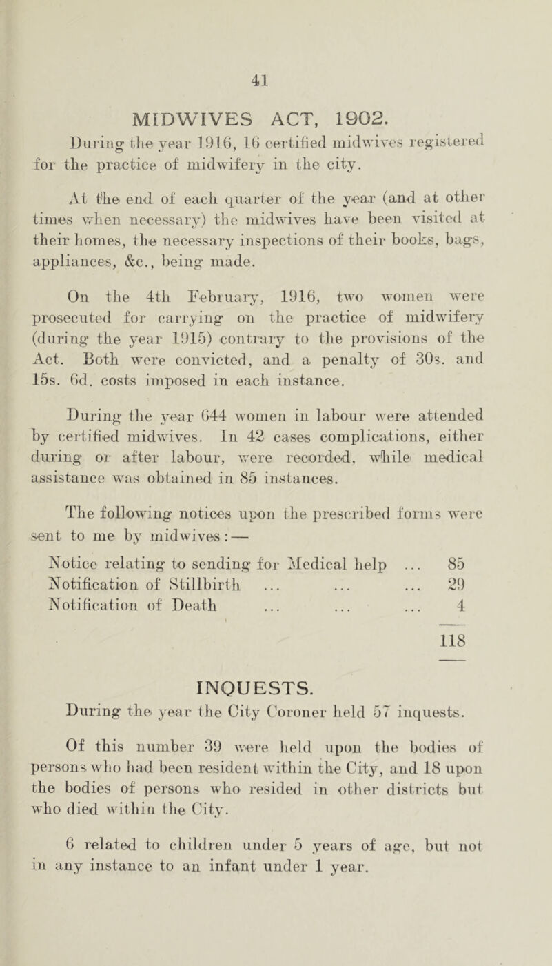 MIDWIVES ACT. 1902. During the year 1916, 16 certified midwives registered for the practice of midwifery in the city. At the end of each quarter of the year (and at otlier times v.dien necessary) tlie midwives have been visited at their homes, the necessary inspections of their books, bags, appliances, &c., being made. On the 4th Februaiy, 1916, two women were prosecuted for carrying on the practice of midwifery (during the year 1915) contrary to the provisions of the Act. Both were convicted, and a penalty of SOs. and 15s. (id. costs imposed in each instance. During the vear 644 women in labour were attended by certified midwives. In 42 cases complications, either during or after labour, were recorded, while medical assistance was obtained in 85 instances. The following notices upon the i)rescribed forms were sent to me by mid wives : — Aotice relating to sending for Medical help ... 85 Notification of Stillbirth ... ... ... 29 Notification of Death ... ... ... 4 118 INQUESTS. During the year the City (4)roner held 57 inquests. Of this number 39 were held upon the bodies of persons who had been resident within the City, and 18 upon the bodies of persons who resided in other districts but who died within the City. 6 related to children under 5 years of age, but not in any invstance to an infant under 1 year.