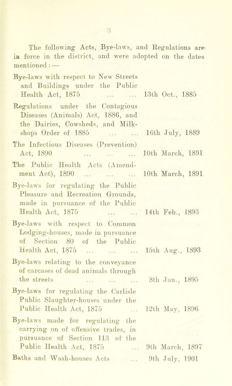 The following Acts, Bye-liiws, and Regulations are- in force in the district, and were adopted on the dates mentioned: — Bye -laws with respect to New Streets and Buildings under the Public Health Act, 1875 13th Oct., 1885 Regulations under the Contagious Diseases (Animals) Act, 1886, and the Dairies, Cowsheds, and Milk- shops Order of 1885 ... ... 16th July, 1889 The Infectious Diseases (Prevention) Act, 1890 ... ... ... 10th March, 1891 The Public Health Acts (Amend- ment Act), 1890 Bye-law.s for regulating the Public Pleasure and Recreation Grounds, made in pursuance of the Public Health Act, 1875 By e-laws with respect to Common Lodging-houses, made in pursuance of Section 80 of the Public Health Act, 1875 Bye-laws relating to the conveyance of carcases of dead animals tlirough the streets Bye-laws for regulating the Carlisle Public Slaughter-houses under the Public Health Act, 1875 Bye -laws made for i-egulating ilie carrying on of oifensive trades, in pursuance of Section 113 of tlie Public Health Act, 1875 Baths and Wash-houses Acts 10th March, 1891 14th Feb., 1893 15th Aug., 1893 8th Jan., 1895 12ih May, 1896 9th March, 1897 9th .Inly, 1901