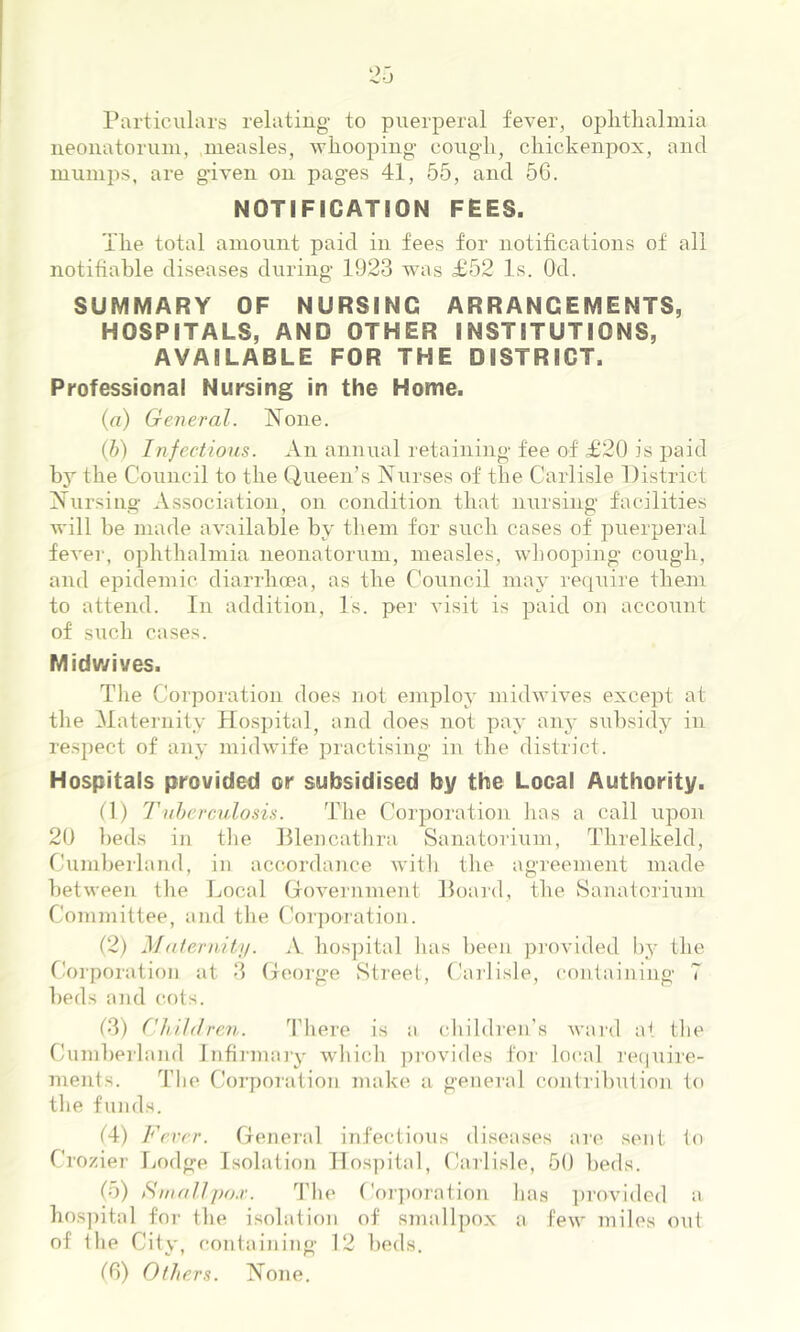 Particulars relating- to puerperal fever, oplitlialmia neonatoruin, measles, whooping- coug-li, cliickenpox, and mumps, are g-iven on pag-es 41, 55, and 56. NOTIFICATION FEES. The total amount paid in fees for notifications of all notifiable diseases during- 1923 was £52 Is. Od. SUMMARY OF NURSING ARRANGEMENTS, HOSPITALS, AND OTHER INSTITUTIONS, AVAILABLE FOR THE DISTRICT. Professional Nursing in the Home. (a) General. None. {h) Infectioiis. An annual retaining- fee of £20 is paid by the Council to tbe Queen’s Nurses of tlie Carlisle District Nursing- Association, on condition that n\irsing- facilities will be made available by them for sucli cases of puerperal fever, ophthalmia neonatorum, measles, whooping- cough, and epidemic diarrhoea, as the Council may require them to attend. In addition. Is. per visit is paid on account of such cases. Midwives. The Corporation does not employ midwives except at the Matei-nity Ho.spital, and does not pay any subsidy in respect of any midwife practising in the district. Hospitals provided or subsidised by the Local Authority. (1) Tuhereulo.ns. The Corporation has a call upon 20 beds in tbe Dlencathra Sanatorium, Threlkeld, Cumberland, in accordance with the agi-eement made between the Local (iovei-nment Hoard, the Sanatorium Committee, and the Corporation. (2) Matendtu. A, hos])ital has been pi-ovided by the Corporation iit 3 (jeorge Street, Carlisle, containing 7 beds and (rots. 13) Children. I’here is a children’s ward at the Cuml)Piland Jnfii-nun-y which ])rovides for local ]'e(iuiie- ments. Tlie Corpoi-ation make a general contribution to the funds. (4) Fever. General infectious diseases are sent to Crozier Tjodge Isolation lIos]dtal, Carlisle, 50 beds. (5) Situfllpo.r. I’he Coi-])oratinn has provided a hos])ital foi- the isolation of smallpox a few miles out of the City, containing- 12 beds. t6) Others. None.