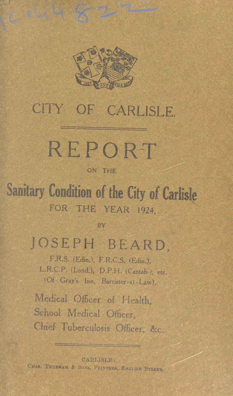 a:.... CITY OF CARLISLE. ’ll, a REPO R-T ON THE Sanita^ ^ition of the City of Carlisle for the year 1924, BY JOSEPH BEARD; F.R.S. (Eain.), F.R.C.S. (Edi'n.), L.I|.C.R (Lond.), D.P.H. (Cantab ), etc. Of Gray’s. Inn, Barrister-at-Law), Medical Officer of Health - School Medical Officer, Chief Tuberculosis Officei^^ 'l’ ,'^- / 9 > I OAltlJSEK: ■Chab. Thusnam So Sons, Pbistkrb, JEholibr Stbkiex