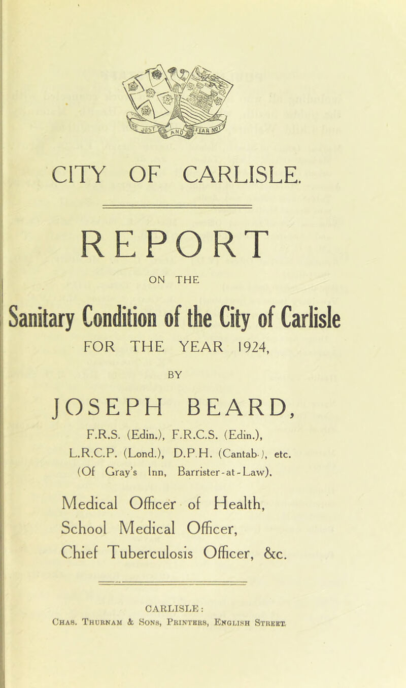 CITY OF CARLISLE. REPORT ON THE Sanitary Condition of the City of Carlisle FOR THE YEAR 1924, BY JOSEPH BEARD, F.R.S. (Edin.), F.R.C.S. (Edin.), L.R.C.P. (Lond.), D.P.H. (Cantab-j, etc. (Of Gray’s Inn, Barrlster-at-Law). Medical Officer of Health, School Medical Officer, Chief Tuberculosis Officer, &c. CARLISLE: Cha8. Thurnam Si Sons, Printers, Enollsh Street.