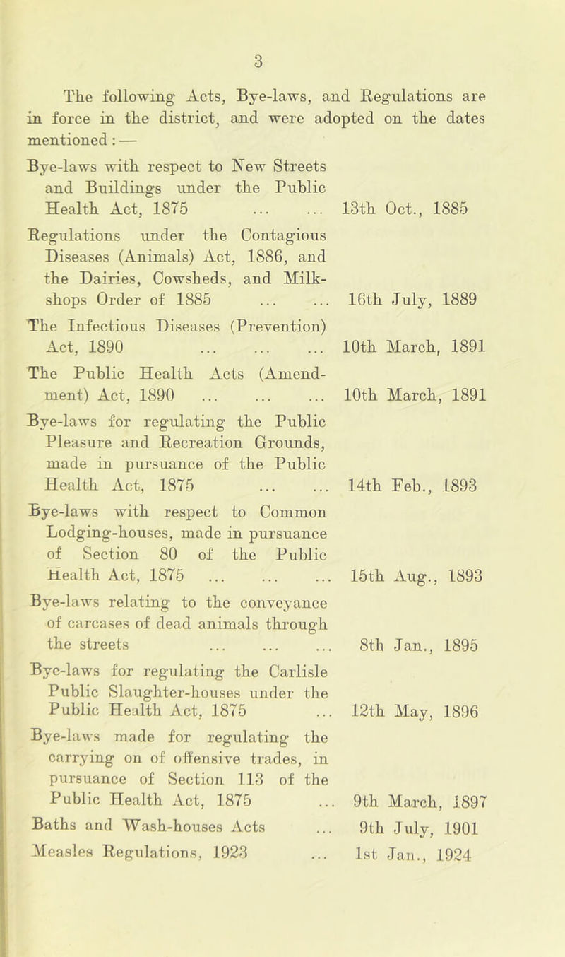 The following Acts, Bye-laws, and Begulations are in force in the district, and were adopted on the dates mentioned: — Bye-laws with respect to New Streets and Buildings under the Public Health Act, 1875 ... ... 13th Oct., 1885 Regulations under the Contagious Diseases (Animals) Act, 1886, and the Dairies, Cowsheds, and Milk- shops Order of 1885 ... ... 16th July, 1889 The Infectious Diseases (Prevention) Act, 1890 ... ... ... 10th March, 1891 The Public Health Acts (Amend- ment) Act, 1890 ... ... ... 10th March, 1891 Bye-laws for regulating the Public Pleasure and Recreation Grounds, made in pursuance of the Public Health Act, 1875 Bye-laws with respect to Common Lodging-houses, made in pursuance of Section 80 of the Public Health Act, 1875 Bye-laws relating to the conveyance of carcases of dead animals through the streets Bye-laws for regulating the Carlisle Public Slaughter-houses under the Public Health Act, 1875 Bye-laws made for regulating the carrying on of offensive trades, in pursuance of Section 113 of the Public Health Act, 1875 Baths and Wash-houses Acts Measles Regulations, 1923 14th Feb., 1893 15th Aug., 1893 8th Jan., 1895 12th May, 1896 9th March, 1897 9th July, 1901 1st Jan., 1924