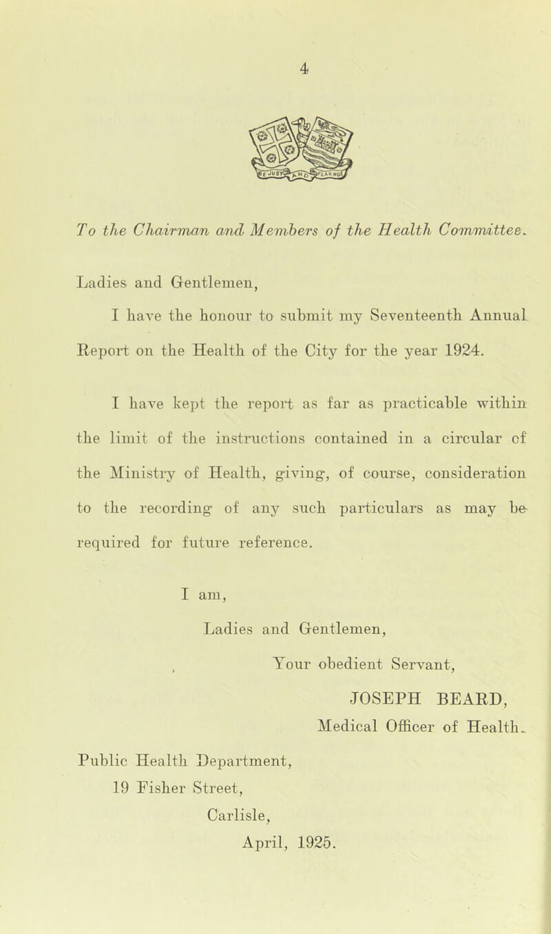 To the Chairman and Members of the Health Committee. Ladies and Gentlemen, I have the honour to submit my Seventeenth Annual llepoid on the Health of the City for the year 1924. I have kept the report as far as practicable within the limit of the instructions contained in a circular of the Ministiy of Health, giving, of course, consideration to the recording of any such particulars as may ho required for fixture reference. I am. Ladies and Gentlemen, Your obedient Servant, JOSEPH BEARD, Medical Officer of Health. Public Health Department, 19 Fisher Street, Carlisle, April, 1925.