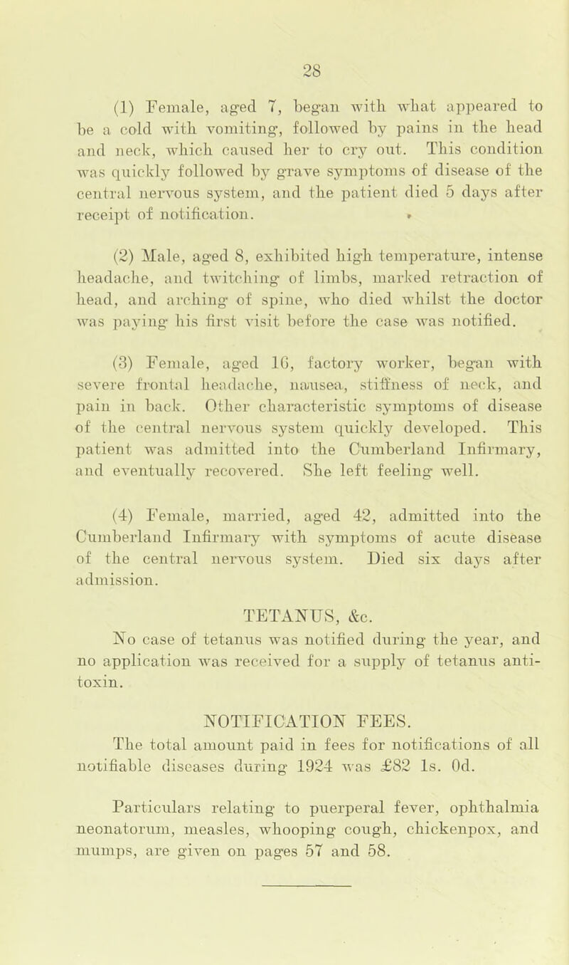 (1) Female, ag’ed 7, began with what appeared to be a cold with vomiting’, followed by pains in the head and }ieck, which caused her to crj'^ out. This condition was quickly followed by grave symptoms of disease of the central nervous system, and the j^atient died 5 days after receipt of notification. » (2) Male, aged 8, exhibited high temperature, intense lieadache, and twitching' of limbs, marked retraction of head, and arching- of spine, who died whilst the doctor was paying his first visit before the case was notified. (3) Female, aged 16, factory worker, began with severe frontal headache, nauseiv, stiffness of nec.-k, and pain in back. Other characteristic symptoms of disease of the central nervous system quickly developed. This patient was admitted into the Cumberland Infirmary, and eventually recovered. She left feeling’ well. (4) Female, married, aged 42, admitted into the Cumberland Infirmary with symptoms of acute disease of the central nem’ous system. Died six daj'-s after admission. TETANUS, &c. No case of tetanus was notified during the year, and no application was received for a supply of tetanus anti- toxin. NOTIFICATION FEES. The total amount paid in fees for notifications of all notifiable diseases during 1924 Avas T82 Is. Od. Particulars relating to puerperal fever, ophthalmia neonatorum, measles, whooping cough, chickenpox, and mumps, are gh^en on pag’es 57 and 58.