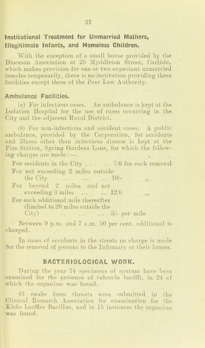 Institutional Treatment for Unmarried Mothers, Illegitimate Infants, and Homeless Children. With the exception of a small house provided by the Diocesan Association at 25 Myddleton Street, Carlisle, wliich makes provision for one or two expectant unmarried females temporarily, there is no institution providing these facilities except those of the Poor Law Authority. Ambulance Facilities. {a) For infectious cases. An ambulance is kept at the Isolation Hospital for the use of cases occurring in the City and the adjacent Rural District. (b) For non-infectious and accident cases. A piihlic ambulance, provided by the Corporation, for accidents and illness other than infectious disease is kept at the Fire Station, Spring Gardens Lane, for which the follow- ing charges are made: — , , For residents in the City ... ... 7/6 for each removal For not exceeding 2 miles outside the City ... ... ... 10/- ,, For beyond 2 miles and not exceeding 3 miles ... ... 12/0 ,, For each additional mile thereafter (limited to 20 miles outside the Citj) ... ... ... 3/- per mile Between 9 p.m. and 7 a.m. 50 per cent, additional is charged. In cases of accidents in the streets no charge is made for tlie removal of persons to the Infirmary or their homes. BACTERIOLOGICAL WORK. During the year 74 s])ecimens of s]uitum have been examined for the ])resence of tubercle bacilli, in 24 of which the organism was found. 4.3 swabs from throats were submitted to the Clinical Research Association for examination for the Klebs I/oeffler Bacillus, and in 15 instances the organism was found.