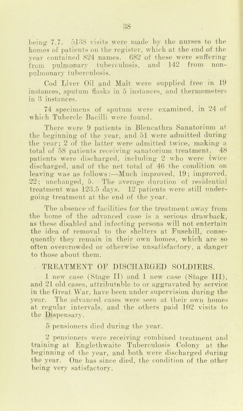 bein”’ 7.7. visits were made by tlie nurses to the homes or patients on the reg’ister, which at the end of the year contained 824 names. 082 of these Avere snfferiiig- from pulmonary tidierc ulosis, and 142 from non- p’.dmonary tidiercnlosis. Cod Liver Oil and Malt Avere sui)plied free in 19 instances, sputum flasks in 5 instances, and tliermometei-s in 8 instances. 74 specimens of sputum Avere examined, in 24 of which TAibercle Bacilli were found. There Avere 9 patients in Blencafhra ►Sanatorium at the beo'inninp' of the year, and 51 Avere admitted during’ the year; 2 of the latter Avere admitted twice, making- a total of 58 patients receiving sanatorium treatment. 48 patients were discharged, including 2 avIio Avere Iwice discharged, and of the net total of 40 the condition on leaving Avas as folloAvs :—Much improAmd, 19; iniproAmd, 22; unchanged, 5. The aA'erage duration of I’esidential treatment Avas 128.5 days. 12 patients Avere still under- going treatment at the end of the year. I'he absence of facilities for the treatment aAAAuy from the home of the adA*anced case is a serious dra.Avback, as these disabled and infecting persons will not entertain the idea of remoAml to the shelters at Fusehill, conse- quently they remain in their own homes, which are so often overcrowded or otherwise Ainsatisfactory, a danger to those about them. TREATMENT OF DISCHARGED SOLDIERS. 1 neAv case (Stage II) and 1 new case (Stage III), and 21 old cases, attributable to or aggraA’ated by service in the Great AAar, haA’e been under superAusion during the year. The adAmm-ed cases Avere seen at their own homes at regular intervals, and the others paid 102 visits to the Dispensary. 5 pensioners died during the year. 2 pensioners Avere receiving combined treatment and training at EnglethAvaite Tuberculosis Colony at the beginning of the year, and both Avere discharged during the year. One has since died, the condition of the other being A-^ery satisfactory.
