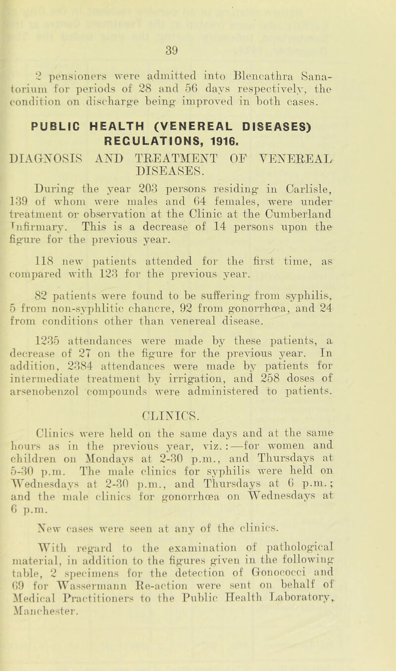 2 pensioners were admitted into Blencatlira Sana- torium for periods of 28 and 50 days respectively, the condition on dis(harpe heinp- improved in hoth cases. PUBLIC HEALTH (VENEREAL DISEASES) REGULATIONS, 1916. DIAGNOSIS AND TEEATMENT OF VENEREAL DISEASES. During- the year 203 persons, residing- in Carlisle, 139 of whom were males and 04 females, were under treatment or observation at the Clinic at the Cumberland Tnfirman'. This is a decrease of 14 persons upon the fig-ure for the previous year. 118 new patients attended for the first time, as compared with 123 for the previous year. 82 patients were found to be suffering- from syphilis, 5 from non-syphlitic chancre, 92 from g'onoiTlioea, and 24 from cojiditions other than venereal disease. 1235 attendances were made by these patients, a decrease of 27 on the figure for the previous year. In addition, 2384 attendaiices were made by patients for intenuediate treatment by irrigation, and 258 doses of ansenobeuzol compounds were administered to patients. CLINICS. Clinics were held on the same days and at the same hours as in the previous year, viz.:—for women and children on Mondays at 2-30 p.m., and Thursdays at 5-30 p.m. The male clinics for sy])hilis were held on Wednesdays at 2-30 jnm., and Thursdays at (> p.m.; and the male clinics tor gonorrhoea on Wednesdays at G p.m. New cases were seen at any of the clinics. With regard to the examination of ])atholog-ical material, in addition to the figures given in the following- table, 2 s})ecimens for the detection of Gonococci and 09 for Was.sermann Ee-action were sent on behalf of Medical Eractitioners to the Public Health Laboratoi';^ Manchester.