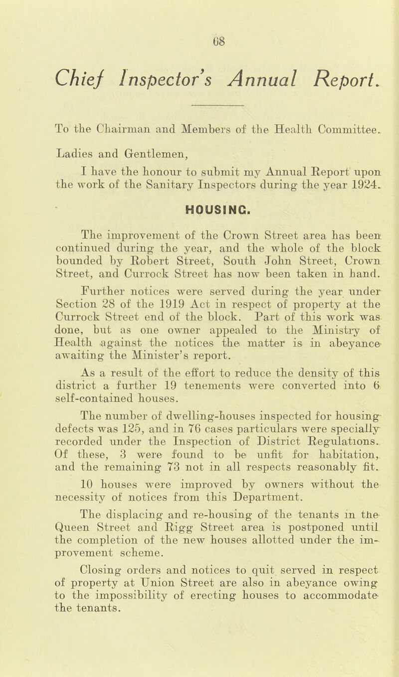 08 Chief Inspector s Annual Report. To the Chairman and Members of the Health Committee. Ladies and Gentlemen, I have the honour to submit my Annual Report upon the work of the Sanitary Inspectors during- the year 1924. HOUSING. The improvement of the Crown Street area has been continued during- the year, and the whole of the block bounded by Robert Street, South John Street, Crown Street, and Currock Street has now been taken in hand. Further notices were served during the year under Section 28 of the 1919 Act in respect of property at the Currock Street end of the block. Part of this work was done, but as one owner appealed to the Ministi-y of Health .against the notices the matter is in abeyance- awaiting the Minister’s report. As a result of the effort to reduce the density of this district a further 19 tenements were converted into 6 self-contained houses. The number of dwelling-houses inspected for housing defects was 125, and in 76 cases particulars were specially recorded under the Inspection of District Regulations. Of these, 3 were found to be unfit for habitation, and the remaining 73 not in all respects reasonably fit. 10 houses were improved by owners without the necessity of notices from this Department. The displacing and re-housing of the tenants in the Queen Street and Rigg Street area is postponed until the completion of the new houses allotted under the im- provement scheme. Closing- orders and notices to quit served in respect of property at Union Street are also in abeyance owing to the impossibility of erecting houses to accommodate- the tenants.