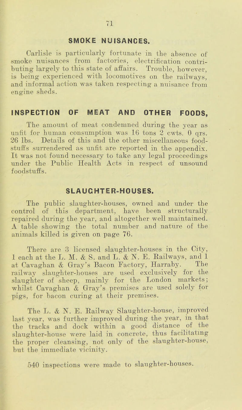 SMOKE NUISANCES. Carlisle is particiilarly fortunate in the absence of smoke nuisances from factories, electrification contri- buting largely to this state of affairs. Trouble, however, is being experienced with locomotives on the railways, and informal action was taken respecting a nuisance from engine sheds. INSPECTION OF MEAT AND OTHER FOODS, The amount of meat condemned during the year as unfit for human consumption was 16 tons 2 cwts. 0 qrs. 26 lbs. Details of this and the other miscellaneous food- stuffs surrendered as unfit are reported in the appendix. It was not found necessary to take any legal proceedings under the Public Health Acts in respect of unsound foodstuffs. SLAUGHTER-HOUSES. The public slaughter-houses, owned and imder the control of this department, have been structurally repaired during the year, and altogether well maintained. A table showing the total number and nature of the animals killed is given on page 76. There are 3 licensed slaughter-houses in the City, 1 each at the L. M. & S. and L. & N. E. Eailways, and 1 at Cavaghan & Gray’s Bacon Factory, Harraby. The railway slaughter-liouses are used exclusively for the slaughter of sheep, mainly for the London markets; whilst Cavaghan & Gray’s premises are used solely for pigs, for bacon curing at their premises. The L. & jST. E. Eailway Slaughter-house, improved last year, was further improved during the year, in that the traclfs and dock within a good distance of the slaughter-house were laid in concrete, thus facilitating the proper cleansing, not only of the slaughter-house, but the immediate vicinity. 540 inspections were made to slaughter-houses.