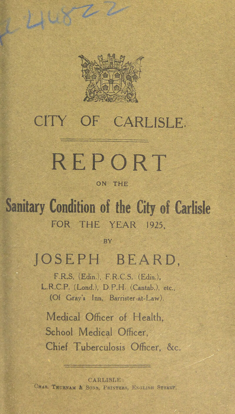 CITY REPORT ON THE Sanitary Condition of the City of Carlisle FOR THE YEAR 1925, BY JOSEPH BEARD, F.R.S. (Edin.), F.R.C.S. (Edm.), L.R.C.P. (Lond.), D.P.H. (Cantab.), etc., (Of Gray’* Inn, Barrister-at-Law). Medical Officer of Health, School Medical Officer,