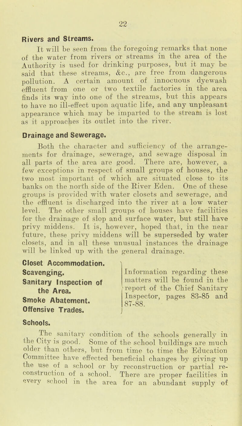 Rivers and Streams. It will be seen from the foregoing' remarks that none of tbe water from rivers or streams in the area of the Authority is used for drinking purposes, but it may be said that these streams, &c., .are free from dangerous pollution. A certain amount of innocuous dyewasb effluent from one or two textile factories in the area finds its way into one of the streams, but this appears to have no ill-effect upon aquatic life, and any unpleasant appearance which may be imparted to the stream is lost as it approaches its outlet into the river. Drainage and Sewerage. Both the character and sufficiency of the arrange- ments for drainage, sewerage, and sewage disposal in all parts of the area are good. There are, however, a few exceptions in respect of small groiips of houses, the two most important of which are situated close to its banks on the north side of the River Eden. One of these groups is provided with water closets and sewerage, and the effluent is discharged into the river at a low water level. The other small groups of houses have facilities for the drainage of slop and surface water, but still have privy middens. It is, however, hoped that, in the near future, these privy middens will be superseded by water closets, and in all these unusual instances the drainage will be linked up with the general drainage. Closet Accommodation. Scavenging. Sanitary Inspection of the Area. Smoke Abatement. Offensive Trades. Schools. The sanitary condition of the schools generally in the City is good. Some of the school buildings are much older than others, but from time to time the Education Committee have effected beneficial changes by giving up the use of a school or by reconstruction or partial re- construction of a school. There are proper facilities in every school in the area for an abundant supply of Information regarding these matters will be found in the report of the Chief Sanitary Inspector, pages 83-85 and 87-88.