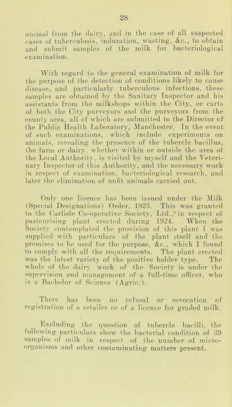 animal from the dairy, and in the case of all suspected cases of tuberculosis, induration, wasting, &c., to obtain and submit samples of the milk for bacteriological examination. With regard to the general examination of milk for the purpose of the detection of conditions likely to cause disease, and particularly tuberculous infections, these samples are obtained by the Sanitary Inspector and his assistants from the milkshops within the City, or carts of both the City purveyors and the purveyors from the county area, all of which are submitted to the Director cf the Public Health Laboratory, Manchester. In the event of such examinations, which include experiments on animals, revealing the presence of the tubercle bacillus, the farm or dairy, whether within or outside the area of the Local Authority, is visited by myself and the Veteri- nary Inspector of this Authority, and the necessary work in respect of examination, bacteriological research, and later the elimination of unfit animals carried out. Only one licence has been issued under the Milk (Special Designations) Order, 1923. This was granted to the Carlisle Co-operative Society, Ltd.,*in respect of pasteurising plant erected during 1924. When the Society contemplated the provision of this plant I was supplied with particulars of the plant itself and the premises to be used for the purpose, &c., which I found to comply with all the requirements. The plant erected was the latest variety of the positive holder type. The whole of the dairy work of the Society is under the supervision and management of a full-time officer, who is a Bachelor of Science (Agric.). There has been no refusal or revocation of registration of a retailer or of a licence for graded milk. Excluding the question of tubercle bacilli, the following particulars show the bacterial condition of 39 samples of milk in respect of the number of micro- organisms and other contaminating matters present.