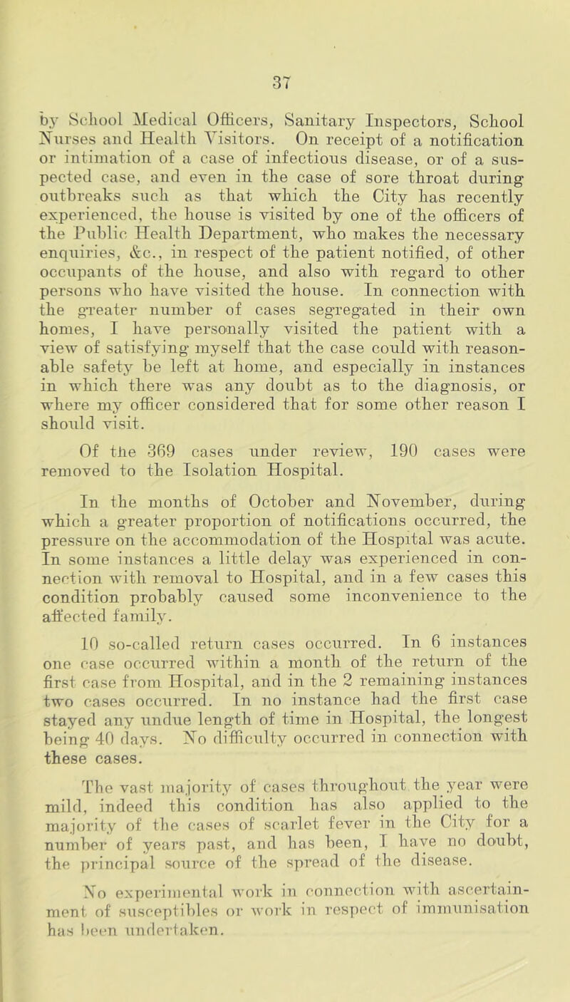 by School Medical Officers, Sanitary Inspectors, School Nurses and Health Visitors. On receipt of a notification or intimation of a case of infectious disease, or of a sus- pected case, and even in the case of sore throat during outbreaks such as that which the City has recently experienced, the house is visited by one of the officers of the Public Health Department, who makes the necessary enquiries, &c., in respect of the patient notified, of other occupants of the house, and also with regard to other persons who have visited the house. In connection with the greater number of cases segregated in their own homes, I have personally visited the patient with a view of satisfying myself that the case could with reason- able safety be left at home, and especially in instances in which there was any doubt as to the diagnosis, or where my officer considered that for some other reason I should visit. Of the 369 cases under review, 190 cases were removed to the Isolation Hospital. In the months of October and November, during which a greater proportion of notifications occurred, the pressure on the accommodation of the Hospital was acute. In some instances a little delay was experienced in con- nection with removal to Hospital, and in a few cases this condition probably caused some inconvenience to the affected family. 10 so-called return cases occurred. In 6 instances one case occurred within a month of the return of the first case from Hospital, and in the 2 remaining instances two cases occurred. In no instance had the first case stayed any undue length of time in Hospital, the longest being 40 days. No difficulty occurred in connection with these cases. The vast majority of cases throughout the year were mild, indeed this condition has also applied to the majority of the cases of scarlet fever in the City for a number of years past, and has been, I have no doubt, the principal source of the spread of the disease. No experimental work in connection with ascertain- ment of suseeptibles or work in respect of immunisation has been undertaken.