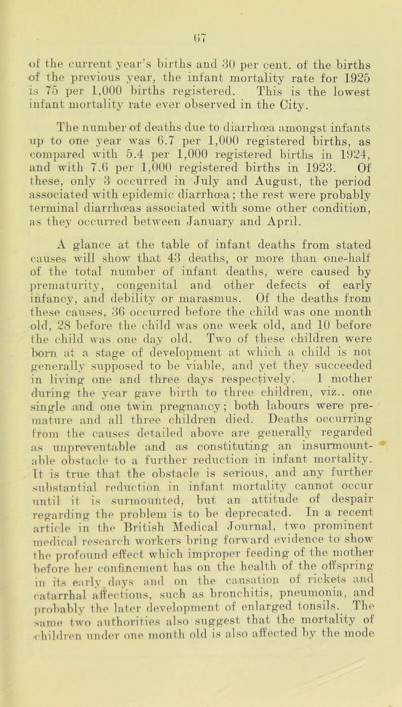 of the current year's births and 30 per cent, of the births of the previous year, the infant mortality rate for 1925 is T5 per 1,000 births registered. This is the lowest infant mortality rate ever observed in the City. The number of deaths due to diarrhoea amongst infants up to one year was 6.7 per 1,000 registered births, as compared with 5.4 per 1,000 registered births in 1924, and with 7.6 per 1,000 registered births in 1923. Of these, only 3 occurred in July and August, the period associated with epidemic diarrhoea; the rest were probably terminal diarrhoeas associated with some other condition, as they occurred between January and April. A glance at the table of infant deaths from stated causes will show that 43 deaths, or more than one-half of the total number of infant deaths, were caused by prematurity, congenital and other defects of early infancy, and debility or marasmus. Of the deaths from these causes, 36 occurred before the child was one month old, 28 before the child was one week old, and 10 before the child was one day old. Two of these children were born at a stage of development at which a child is not generally supposed to be viable, and yet they succeeded in living one and three days respectively! 1 mother during the year gave birth to three children, viz., one single and one twin pregnancy; both labours were pre- mature and all three children died. Deaths occurring from the causes detailed above are generally regarded as unpreventable and as constituting an insurmount- able obstacle to a further reduction in infant mortality. It is true that the obstacle is serious, and any further substantial reduction in infant mortality cannot occur until it is surmounted, but an attitude of despair regarding the problem is to be deprecated. In a recent article in the British Medical Journal, two prominent medical research workers bring forward evidence to show the profound effect which improper feeding of the mother before her confinement has on the health of the offspring in its early days and on the causation of rickets and catarrhal affections, such as bronchitis, pneumonia, and probably the later development of enlarged tonsils. The same two authorities also suggest that the mortality of children under one month old is also affected by the mode