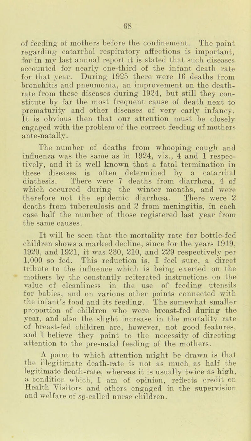 of feeding' of mothers before the confinement. The point regarding- catarrhal respiratory affections is important, for in my last annual report it is stated that such diseases accounted for nearly one-third of the infant death rate for that year. During 1925 there were 16 deaths from bronchitis and pneiimonia, an improvement on the death- rate from these diseases during 1924, but still they con- stitute by far the most frequent caaise of death next to prematurity and other diseases of very early infancy. It is obvious then that our attention must be closely engaged with the problem of the correct feeding of mothers ante-natally. The number of deaths from whooping cough and influenza was the same as in 1924, viz., 4 and 1 respec- tively, and it is well known that a fatal termination in these diseases is often determined by a catarrhal diathesis. There were 7 deaths from diarrhoea, 4 of which occurred during the winter months, and were therefore not the epidemic diarrhoea. There were 2 deaths from tuberculosis and 2 from meningitis, in each case half the number of those registered last year from the same causes. It will be seen that, the mortality rate for bottle-fed children shows a marked decline, since for the years 1919, 1920, and 1921, it was 230, 210, and 229 respectively per 1,000 so fed. This reduction is, I feel sure, a direct tribute to the influence which is being exerted on the mothers by the constantly reiterated instructions on the value of cleanliness in the use of feeding utensils for babies, and on various other points connected with the infant’s food and its feeding. The somewhat smaller proportion of children who were breast-fed during the year, and also the slight increase in the mortality rate of breast-fed children are, however, not good features, and I believe they point to the necessity of directing- attention to the pre-natal feeding of the mothers. A point to which attention might be drawn is that the illegitimate death-rate is not as much as half the legitimate death-rate, whereas it is usually twice as high, a condition which, I am of opinion, reflects credit on Health Visitors and others engaged in the supervision and welfare of sp-called nurse children.