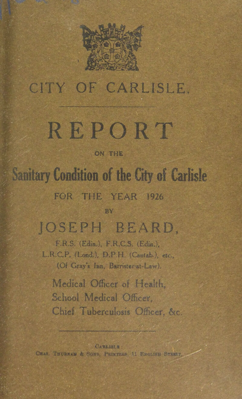 1* CITY OF CARLISLE WSi ■ m sA - V'^ <' v ON THE FOR THE YEAR 1926 ■a r»s BY JOS-EPH I^EARD, F.R.S, (Eain.), RR.C.S. (Edin.). 1—R.C.P. (Lond.), D.P.H. (Caatab-), clc-, ' (Of Gray’s Iim, Barristerat-Law). ^ o Medical Officer of Healtli, School Medical Officer* Chief Tuberculosis Officer, 6(c. Tbpbwam k 0039, PBianum, tl EnGuaa iv' fe.i ■ , >v;^\ ■ r-J: ’ .