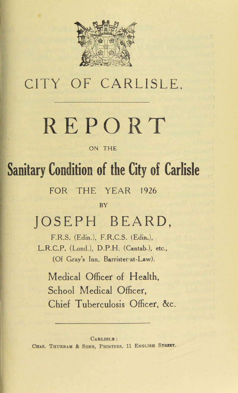 CITY OF CARLISLE. REPORT ON THE Sanitary Condition of the City of Carlisle FOR THE YEAR 1926 BY JOSEPH BEARD, F.R.S. (Edin.), F.R.C.S. (Edin.), L.R.C.P. (Lond.), D.P.H. (Cantab ), etc., (Of Gray’s Inn, Barrister-at-Law). Medical Officer of Health, School Medical Officer, Chief Tuberculosis Officer, &c. CARLtSLB : Chas. Thuenam & Sons, Printers, 11 English Strut.