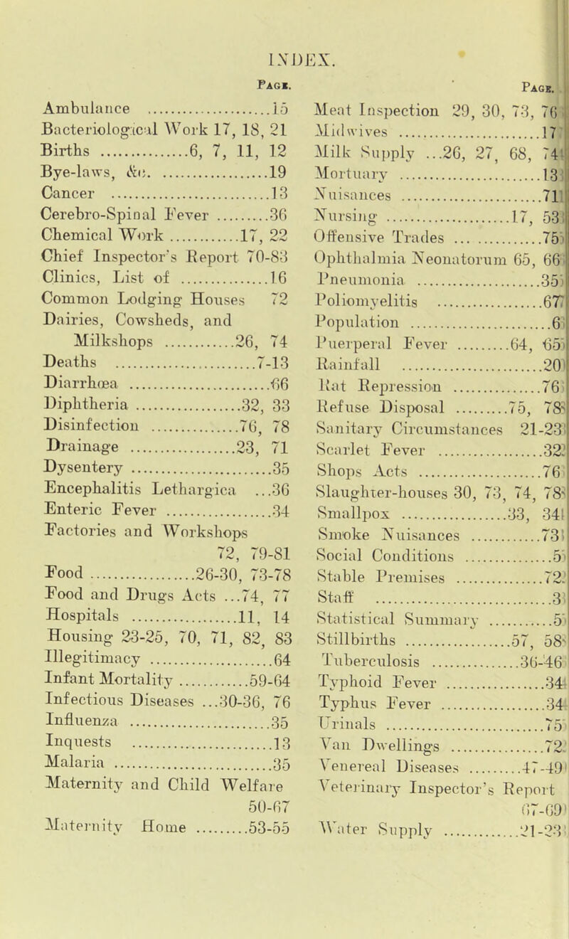 Ambulance Bacteriological Work 17, 18, 21 Births 6, 7, 11, 12 Bye-laws, illi; 19 Cancer 13 Cerebro-Spinal Fever 36 Chemical Work 17, 22 Chief Inspector's Beport 70-83 Clinics, List of 16 Common Lodging Houses 72 Dairies, Cowsheds, and Milkshops 26, 74 Deaths 7-13 Diarrhifia 66 Diphtheria 32, 33 Disinfection 76, 78 Drainage 23, 71 Dysentery 35 Encephalitis Lethargica ...36 Enteric Fever 34 Factories and Workshops 72, 79-81 Eood 26-30, 73-78 Food and Drugs Acts ...74, 77 Hospitals 11, 14 Housing 23-25, 70, 71, 82, 83 Illegitimacy 64 Infant Mortality 59-64 Infectious Diseases ...30-36, 76 Influen^ca 35 Inquests 1.3 Malaria 35 Maternity and Child Welfaie 50-67 53-55 Pagi. i Meat Inspection 29, 30, 73, 76 Midwives Milk Supply ...26, 27, 68, 74;' Mortuarv 13: Xuisances 711 Nursing .17, 53 i Offensive Trades 75) Ophthalmia Neonatorum 65, 66; Pneumonia Poliomvelitis 677 Population 61 Puerperal Fever .64, 65’i Rainfall 20' Rat Repression 76' Refuse Disposal 75, 78' Sanitary Circum.stances 21-23; Scarlet Fever 32? Shops Acts '^6 Slaughter-houses 30, 73, 74, 78'i vSmallpox 33, 34(1 Smoke Nuisances 731 Social Conditions 5j| Stable Premises 72. Staff 31 Statistical Summarv ... 5' Stillbirths .57, 58 Tuberculosis ..36-46 Tvphoid Fever 341 Typhus Fever 34r Urinals r • Van Dwellings 72: \ enereal Disease.s ...47-491 \ etej-inary Inspector’s Report 67-69)1 21-23” IXDEX. Pack. ...15 Mateiuity Home a ter Supply