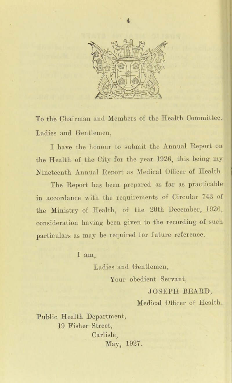 To tlie Chairnian and Members of the Health Committee. Ladies and Gentlemen, I have the honour to submit the Annual Report on the Health of the City for the year 1926, this being my Nineteenth Annual Report as Medical Officer of Health. The Report has been prepared as far as practicable in accordance with the requirements of Circular 743 of the Ministry of Health, of the 20th December, 1926, consideration having heen given to the recording of such particulars as may be required for future reference. I am, Ladies and Gentlemen, Your obedient Servant, JOSEPH BEARD, Medical Officer of Healths Public Health Department, 19 Fisher Street, Carlisle, May, 1927.