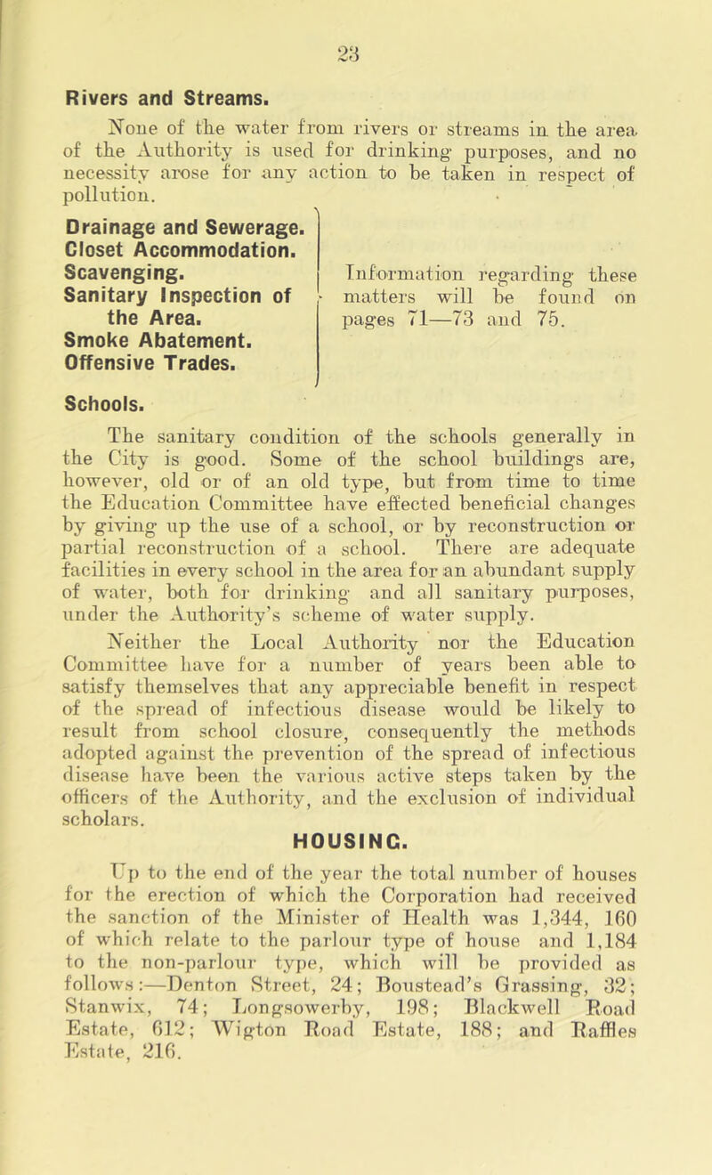 Rivers and Streams. i^^oue of the water from rivers or streams in the area of the Authority is used for drinking- purposes, and no necessity arose for any action to be taken in respect of pollution. Drainage and Sewerage. Closet Accommodation. Scavenging. Sanitary Inspection of the Area. Smoke Abatement. Offensive Trades. Schools. The sanitary condition of the schools generally in the City is good. vSome of the school buildings are, however, old or of an old type, but from time to time the Education Committee have effected beneficial changes by giving up the use of a school, or by reconstruction or partial reconstruction of a school. Thei’e are adequate facilities in every school in the area for an abundant supply of water, both for drinking and all sanitary purposes, under the Authority’s scheme of water supply. Neither the Local Authority nor the Education Committee have for a number of years been able to satisfy themselves that any appreciable benefit in respect of the spread of infectious disease would be likely to result from school closure, cousequently the methods adopted against the pi-evention of the spread of infectious disease have been the various active steps taken by the officers of the Authority, and the exclusion of individual scholars. HOUSING. Up to the end of the year the total number of houses for the erection of which the Corporation had received the sanction of the Minister of Health was 1,344, 160 of which relate to the parloTir type of house and 1,184 to the non-parlour type, which will be provided as follows:—Denton Street, 24; Boustead’s Grassing, 32; Stanwix, 74; Longsowerby, 198; Blackwell Eoad Estate, 012; AVigton Road Estate, 188; and Raffles Estate, 216. Information regarding these O O matters will be found on pages 71—73 and 75.