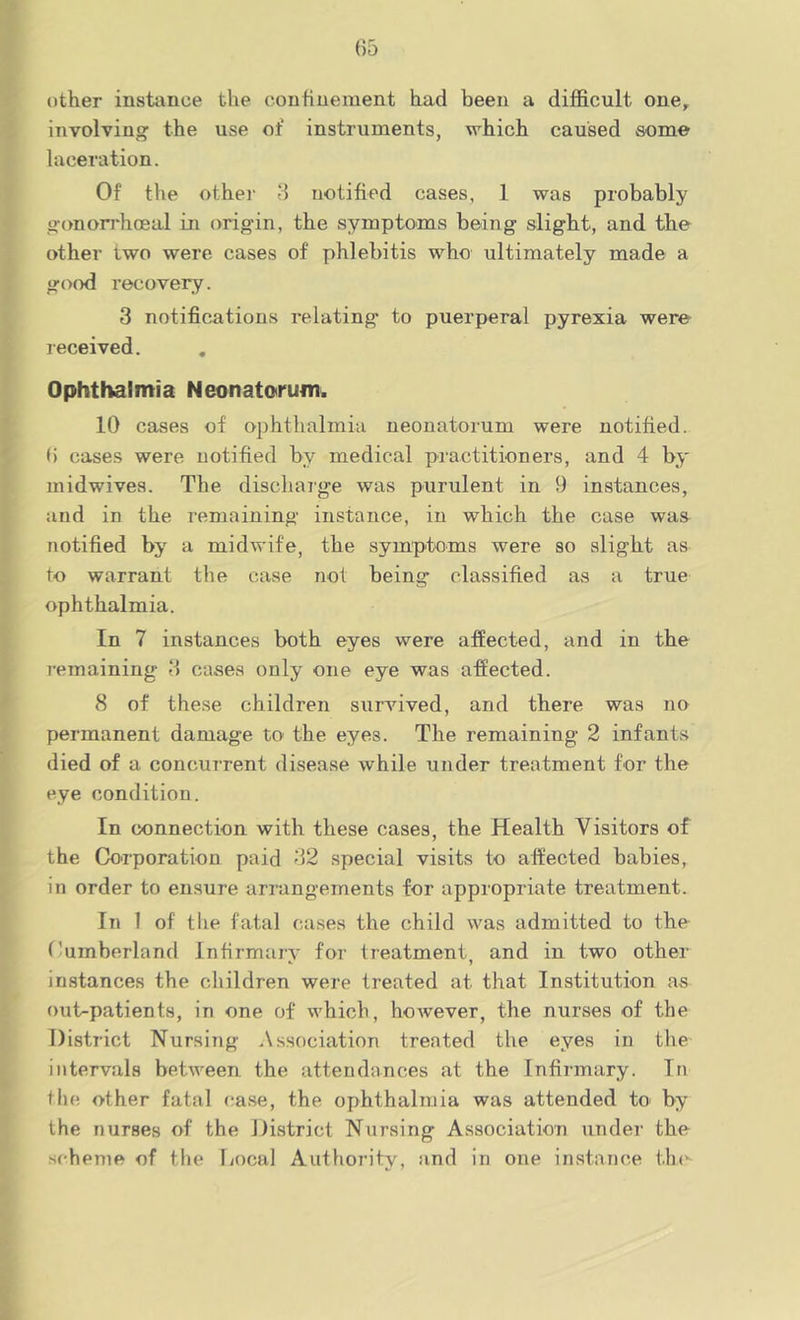 other instiince the coutiuement had been a difficult one^ involviuo: the use of instruments, which caused some laceration. Of the other 8 notified cases, 1 was probably o-onorrhoeal in origin, the symptom^s being slight, and the other two were cases of phlebitis who ultimately made a good recovery. 3 notifications relating to puerperal pyrexia were received. Ophthalmia Neonatorum. 10 cases of ophthalmia neonatorum were notified. 6 cases were notified by medical practitioners, and 4 by midwives. The dischaige was purulent in 9 instances, and in the I’emaining instance, in which the case was notified by a midwife, the symptoms were so slight as to warrant the case not being classified as a true ophthalmia. In 7 instances both eyes were affected, and in the remaining 3 cases only one eye was affected. 8 of these children sunnved, and there was no permanent damage to the eyes. The remaining 2 infants died of a concurrent disease while under treatment for the eye condition. In connection with these cases, the Health Visitors of the Co'rporatiou paid 32 special visits to affected babies, in order to ensure arrangements for appropriate treatment. In 1 of the fatal ca.ses the child was admitted to the Cumberland Infirmary for treatment and in two other instances the children were treated at that Institution as out-patients, in one of which, however, the nurses of the District Nursing Association treated the eyes in the intervals between, the attendances at the Infirmary. In the other fatal case, the ophthalmia was attended to by the nurses of the Jlistrict Nursing Association under the scheme of the liocal Authority, and in one instance thi-^