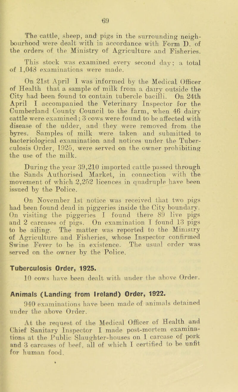 m The cattle, sheep, aud pi^s in the surrounding neigh- bourhood were dealt with in accordance with Form D. of the orders of the Ministry of Agriculture and Fisheries. This stock was examined every second day; a total of 1,043 examinations were made. On 21st April I was informed by the Medical Officer of Health that a sample of milk from a dairy outside the City had been found tp contain tubercle bacilli. On 24th April I accompanied the Veterinary Inspector for the Cumberland County Council to the farm, when 46 dairy cattle were examined ; 3 cows were found to be affected with disease of the udder, and they were removed from the byres. Samples of milk were taken and submitted to bacteriological examination and notices under the Tuber- culosis Order, 1925, were served on the owner prohibiting the use of the milk. During the year 39,210 imported cattle passed through the Sands Authorised Market, in connection with the movement of which 2,252 licences in quadruple have been issued by the Police. On November 1st notice was received that two pigs had been found dead in piggeries inside the City boundary. On visiting the piggeries I found there 89 live pigs and 2 carcases of pigs. On examination T found 13 pigs to be ailing. The matter was reported to the Minisuy of Agriculture and Fisheries, whose Inspector confirmed Swine Fever to he in existence. The usual order was served on the owner by the Police. Tuberculosis Order, 1925. 10 cows have been dealt with under the above Order. Animals (Landing from Ireland) Order, 1922. 940 examinations have been made of animals detained under the above Order. At the I’equest of the Medical Officer of Health and Chief Sanitary Inspector I made post-mortem examina- tions at the Public. Slaughter-houses on 1 carcase of pork and 3 carca.ses of beef, all of which I certified to be unfit for human fond.