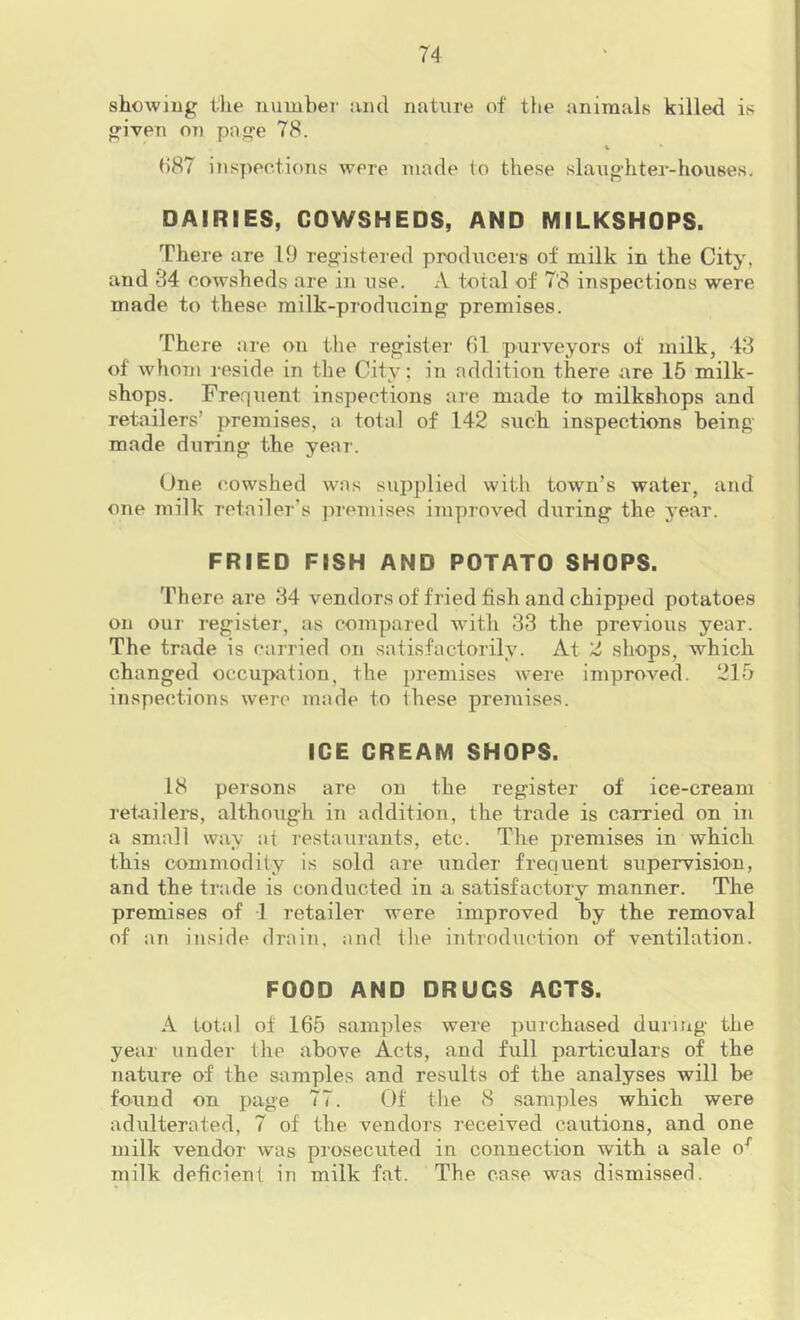 showing t-lie number and nature of the animals killed is given on page 78. 1 ()87 inspections were made to these slaughter-houses. DAIRIES, COWSHEDS, AND MILKSHOPS. There are 19 registered producers of milk in the City, and 84 cowsheds are in use. A total of 7’8 inspections were made to these milk-producing premises. There are on the register hi purveyors of milk, 48 of whom reside in the City; in addition there are 15 milk- shops. Frequent inspections are made to milkshops and retailers’ premises, a total of 142 such inspections being made during the year. (Jne cowshed was supplied with town’s water, and one milk retailer’s jiremises improved during the year. FRIED FISH AND POTATO SHOPS. There are 84 vendors of fried fish and chipped potatoes on our register, as compared with 33 the previous year. The trade is carried on satisfactorily. At 2 shops, which changed occupation, the premises were improved. 215 inspections were made to these premises. ICE CREAM SHOPS. 18 persons are on the register of ice-cream retailers, although in addition, the trade is carried on in a small way at restaurants, etc. The premises in which this commodity is sold are under frequent supervision, and the trade is conducted in a, satisfactory manner. The premises of 1 retailer were improved by the removal of an inside drain, and the introduction of ventilation. FOOD AND DRUGS ACTS. A total of 165 samples were purchased duriiig the yeai’ under the above Acts, and full particulars of the nature of the samples and results of the analyses will be found on page 77. tlf the 8 samples which were adulterated, 7 of the vendors received cautions, and one milk vendor was prosecuted in connection with a sale o^ milk deficient in milk fat. The case was dismissed.