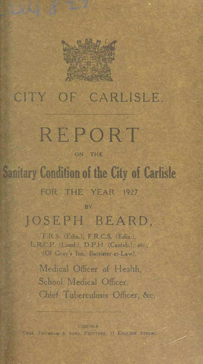 ITY OF CARLISLE. M/A.-.; ON THE ■ D 1 - „' S ^.v.,>*fX:;- H.A-.rf S' •••■'• FOR THE YEAR 1927 D B BY JOSEPH \bEARD, F.R.S. (Edin.), F.R.C.S. (Edin.), L.R.C.P. (Lond.X D.P.H. (Cantab.), «tc., (Of Gray's Inn, Barrister-at-Law). Medical Officer of Health, School Medical Officer. Chief Tuberculosis Officer, s Cbs*. ThPBKAM & SONB. ParNTflRg^ 11 EnGUBH STBBeT^