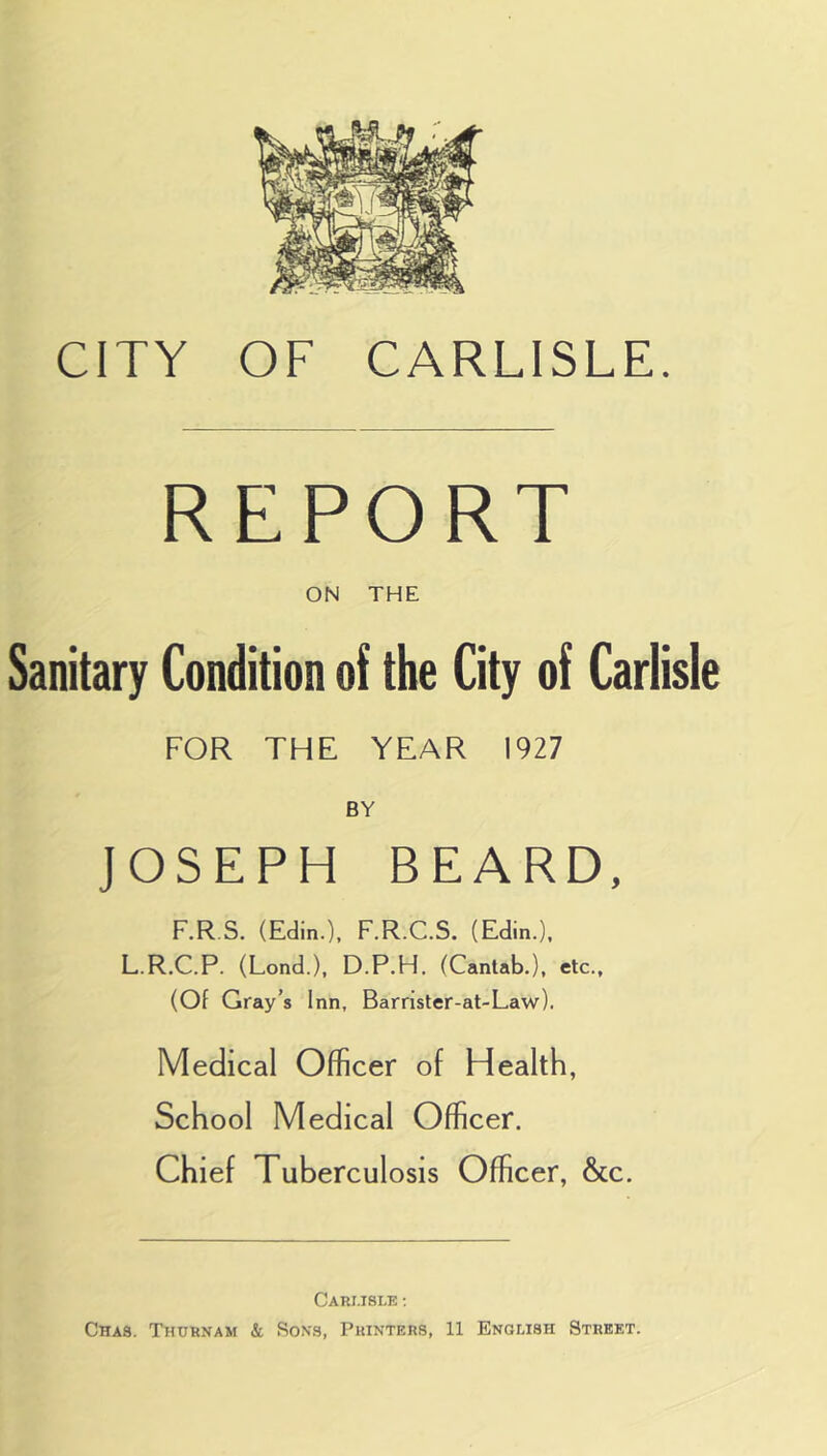 REPORT ON THE Sanitary Condition of the City of Carlisle FOR THE YEAR 1927 BY JOSEPH BEARD, F.R S. (Edin.), F.R.C.S. (Edin.), L.R.C.P. (Lond.), D.P.H. (Cantab.), etc., (Of Gray’s Inn, Barrister-at-Law), Medical Officer of Health, School Medical Officer. Chief Tuberculosis Officer, &c. CaRI.ISLE ;