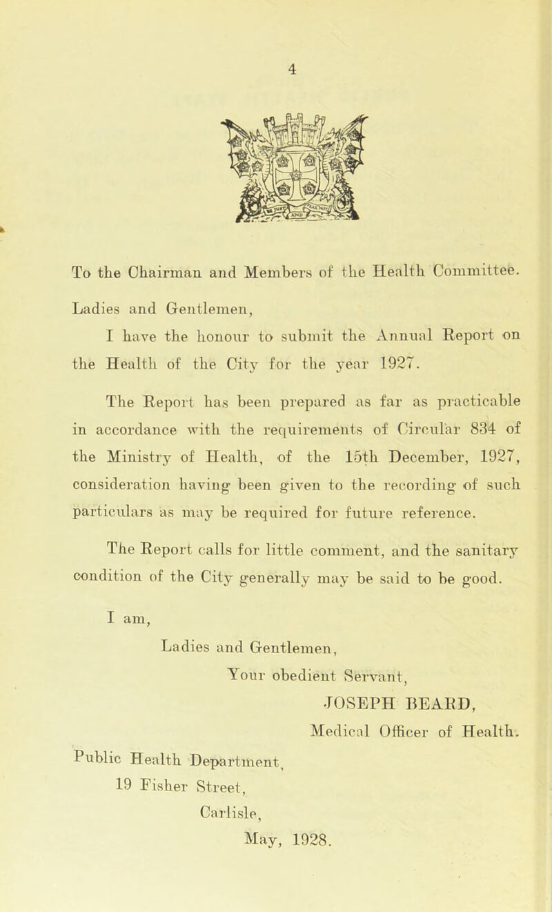 To the Chairmaa and Members of the Health Committee. Ladies and Gentlemen, I have the honour to submit the xVnnnal Report on the Health of the City for the year 1927. The Report has been prepared as far as practicable in accordance with the requirements of Circular 834 of the Ministry of Health, of the 15th December, 1927, consideration having been given to the recording of such particulars as may be required for future reference. The Report calls for little comment, and the sanitary condition of the City generally may be said to be good. I am. Ladies and Gentlemen, ^our obedient Servant, JOSEPH BEARD, Medical Officer of Health, Public Health Department, 19 Fisher Street, Carlisle, May, 1928.