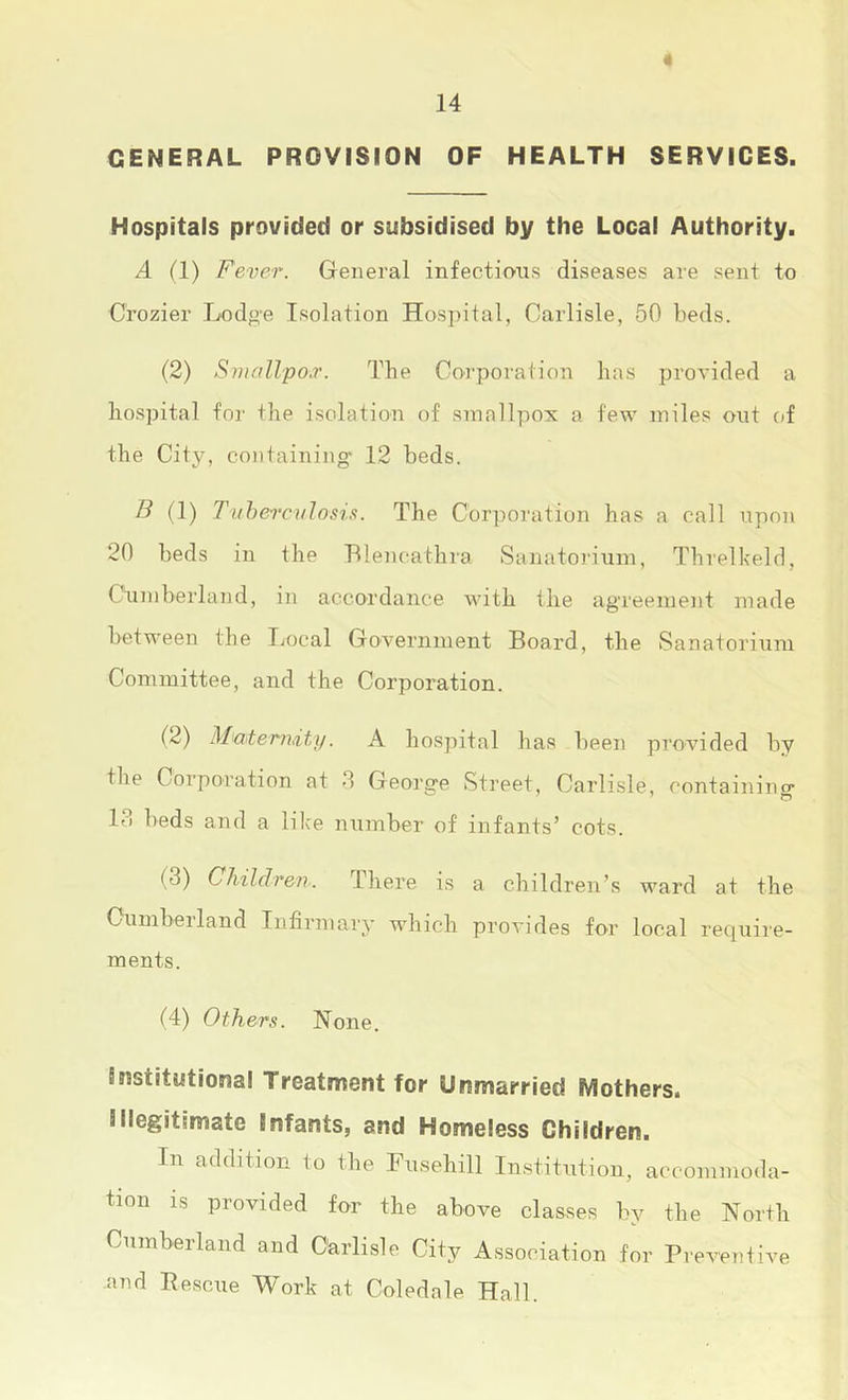 4 14 GENERAL PROVISION OF HEALTH SERVICES. Hospitals provided or subsidised by the Local Authority. A (1) Fever. General infections diseases are sent to Crozier Lodge Isolation ITos])ital, Carlisle, 50 beds. (2) Sniallpo.r. The Corporation has provided a hospital for the isolation of smallpox a few miles ont of the City, containing 12 beds. F (1) I'uhen-culosis. The Corporation has a call upon 20 beds in the Blencathra Sanatorium, Threlkeld, Ctimberland, in accordance with the agreement made between the Local Government Board, the Sanatorium Committee, and the Corporation. (2) Mexterihity. A hospital has been provided by the Corporation at 0 George Street, Carlisle, containing 13 beds and a lilce number of infants’ cots. (3) Children. There is a children’s ward at the Cumbeiland Infirmary which proA'ides for local recjuire- ments. (4) Others. None. Sffistitutional Treatment for Unmarried Mothers. Illegitimate Infants, and Homeless Children. In addition to the Fusehill Institution, accommoda- tion is provided for the above classes by the North Cumberland and Carlisle City Association for Preventive -and Pescue Work at Coledale Hall.
