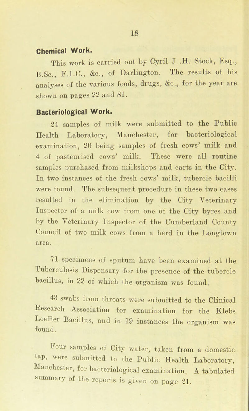 Chemical Work. This work is carried out by Cyril J .H. Stock, Esq., B.Sc,, F.I.C., &c., of Darlington. The results of his analyses of the various foods, drugs, &c., for the year are shown on pages 22 and 81. Bacteriological Work. 24 samples of milk were submitted to the Public Health Laboratory, Manchester, for bacteriological examination, 20 being samples of fresh cows’ milk and 4 of pasteurised cows’ milk. These were all routine samples purchased from milkshops and carts in the City. In two instances of the fresh cows’ milk, tubercle bacilli were found. The subsequent procedure in these two cases resulted in the elimination by the City Veterinary Inspector of a milk cow from one of the City byres and by the Veterinary Inspector of the Cumberland County Council of two milk cows from a herd in the Longtown area. 71 specimens of sputum have been examined at the Tuberculosis Dispensary for the presence of the tubercle bacillus, in 22 of which the organism was found. 43 swabs from throats were submitted to the Clinical Hesearch Association for examination for the Klebs Loefiier Bacillus, and in 19 instances the organism was found. Pour samples of City water, taken from a domestic tap, were submitted to the Public Health Laboratory, Manchester, for bacteriologfcal examination. A tabulated summary of the reports is given on page 21.