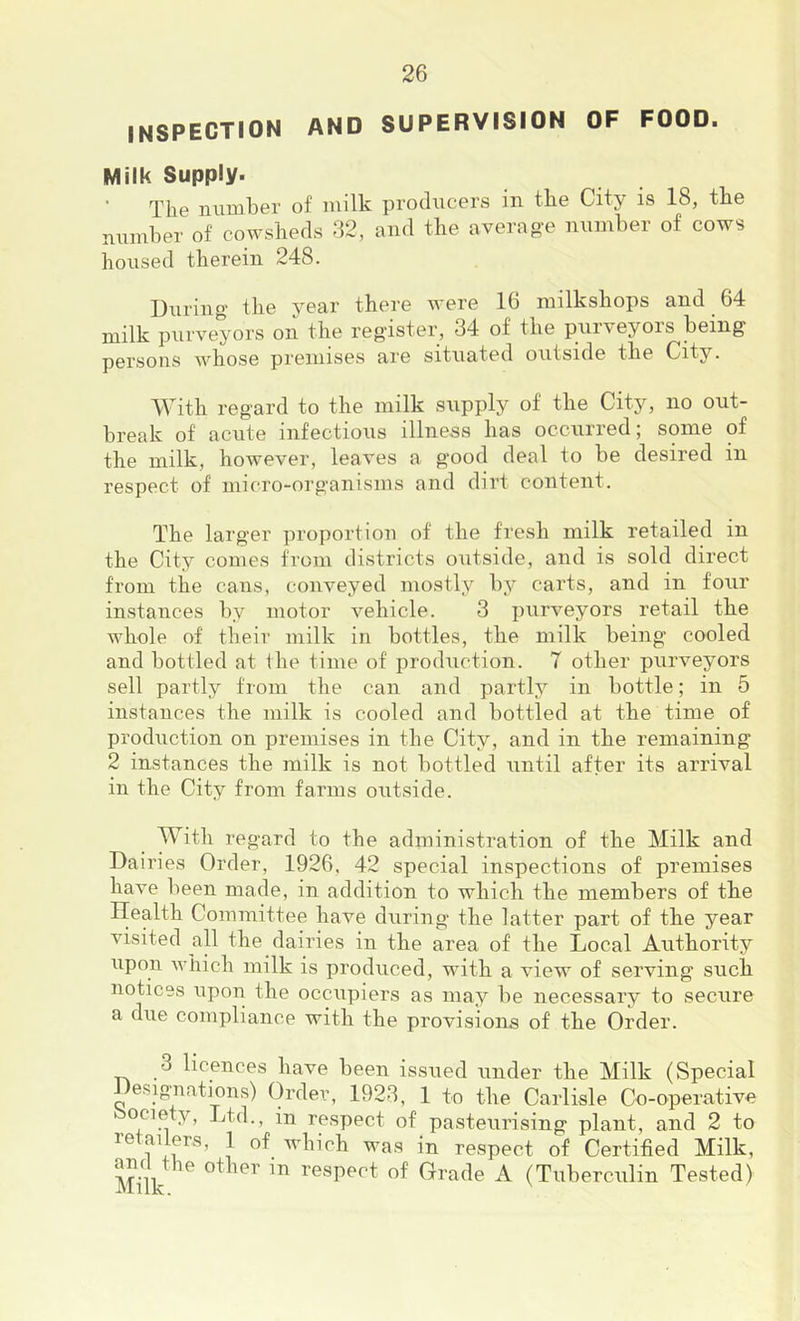 inspection and supervision of food. Milk Supply. The luimber of milk producers in the City is 18, the nnmher of cowsheds 32, and the averag'e nninher of cows housed therein 248. During the year there were 16 milkshops and 64 milk purveyors on the register, 34 of the purveyors being persons whose premises are situated outside the City. With regard to the milk supply of the City, no out- break of acute infectious illness has occurred; some of the milk, however, leaves a good deal to be desired in respect of micro-organisms and dirt content. The larger proportion of the fresh milk retailed in the City comes fi’om districts outside, and is sold direct from the cans, conveyed mostly by carts, and in four instances by motor vehicle. 3 purveyors retail the whole of their milk in bottles, the milk being’ cooled and bottled at the time of production. 7 other purveyors sell partly from the can and partly in bottle; in 5 instances the milk is cooled and bottled at the time of production on premises in the City, and in the remaining 2 instances the milk is not bottled until after its arrival in the City from farms outside. With regard to the administration of the Milk and Dairies Order, 1926, 42 special inspections of premises have been made, in addition to which the members of the Health Committee have during the latter part of the year visited all the dairies in the area of the Local Authority upon which milk is produced, with a view of serving such notices upon the occupiers as may be necessary to secure a due compliance with the provisions of the Order. 3 licences have been issued under the Milk (Special Designations) Order, 1923, 1 to the Carlisle Co-operative ociety. Ltd., in respect of pasteurising plant, and 2 to retailers, 1 of which was in respect of Certified Milk, and the other in respect of Grade A (Tuberculin Tested)