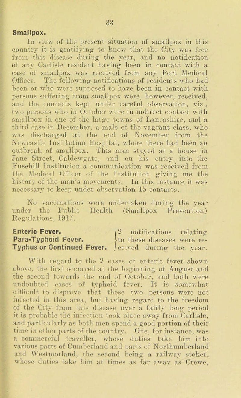 Smallpox. lu view of the present situation of smallpox in this country it is gTatifying- to know that the City was free from this disease during- the year, and no notification of an}' Carlisle resident having been in contact with a case of smallpox was received from any Port Medical Officer. The following notifications of residents who had been or who were supposed to have been in contact with persons suffering from smallpox were, however, received, and the contacts kept under careful observation, viz., two persons who in October were in indirect contact with smallpox in one of the large towns of Lancashire, and a third case in December, a male of the vagrant class, w'ho was discharged at the end of November from the Newcastle Institution Hospital, w'here there had been an outbreak of smallpox. This man stayed at a house in Jane vStreet, Caldewgate, and on his entry into the Fusehill Institution a communication was received from the Medical Officer of the Institution giving me the history of the man’s movements. In this instance it was necessary to keep under observation 15 contacts. No vaccinations were undertaken during the year under the Public Health (Smallpox Prevention) Pegulations, 1917. Enteric Fever. 12 notifications relating Para-Typhoid Fever. Uo these diseases were re- Typhus or Continued Fever. J celved during the year. With regard to the 2 cases of enteric fever shown above, the first occurred at the l^eginning of August and the second towards the end of October, and both were undoubted cases of typhoid fever. It is somewhat difficult to disprove that these two persons were not infected in this area, but having regard to the freedom of the City from this disease over a fairly long period it is probable tlie infection took place away from Carlisle, and particularly as ])otli men spend a good portion of their time in other parts of the country. One, for instance, was a commercial traveller, whose duties take him into various parts of Cumberland and parts of Northumberland and AVestmoiland, Ihe second l)eing a railway stoker, whose duties take him at times as far away as Crewe,