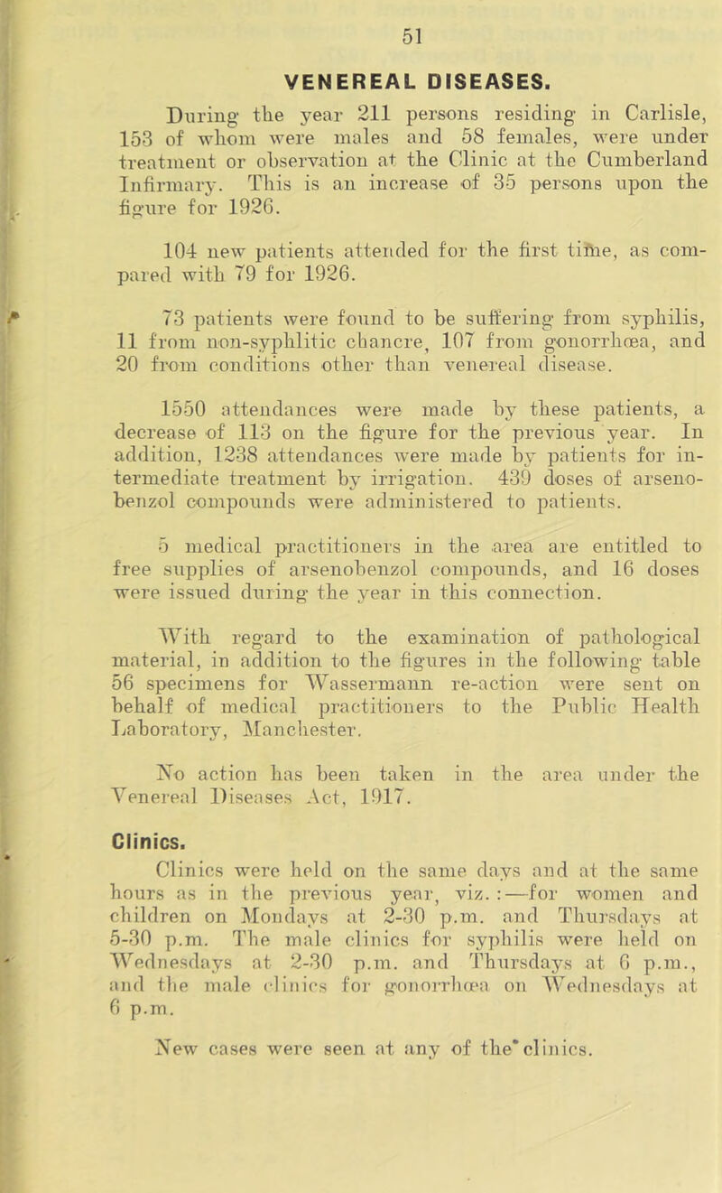 VENEREAL DISEASES. During the year 211 persons residing in Carlisle, 153 of whom were males and 58 females, were under treatment or observation at the Clinic at the Cumberland Infirmary. This is an increase of 35 persons upon the figure for 192G. 104 new patients attended for the first tiftie, as com- pared with 79 for 1926. ^ 73 patients were found to be suftering- from syphilis, 11 from non-syphlitic chancre, 107 from gonorrhoea, and 20 from conditions other than venereal disease. 1550 attendances were made by these patients, a decrease of 113 on the figure for the previous year. In addition, 1238 attendances were made by patients for in- termediate treatment by irrigation. 439 doses of arseno- benzol compounds were administered to patients. 5 medical practitioners in the area are entitled to free supplies of arsenobenzol componnds, and 16 doses were issued during the year in this connection. With regard to the examination of pathological material, in addition to the figures in the following table 56 specimens for Wassermann re-action were sent on behalf of medical practitioners to the Public Health Laboratory, Mancliester. No action has been taken in the area under the Venereal Diseases Act, 1917. Clinics. Clinics were held on the same days and at the same hours as in the previous yenr, viz. :—for women and children on Mondays at 2-30 p.m. and Thu]‘sdays at 5-30 p.m. The male clinics for syphilis were held on ' Wednesdays at 2-30 p.m. and Thursdays at 6 p.m., and the male clinics for gonorrlKpa on AVednesdays at 6 p.m. New cases were seen at any of the*clinics.
