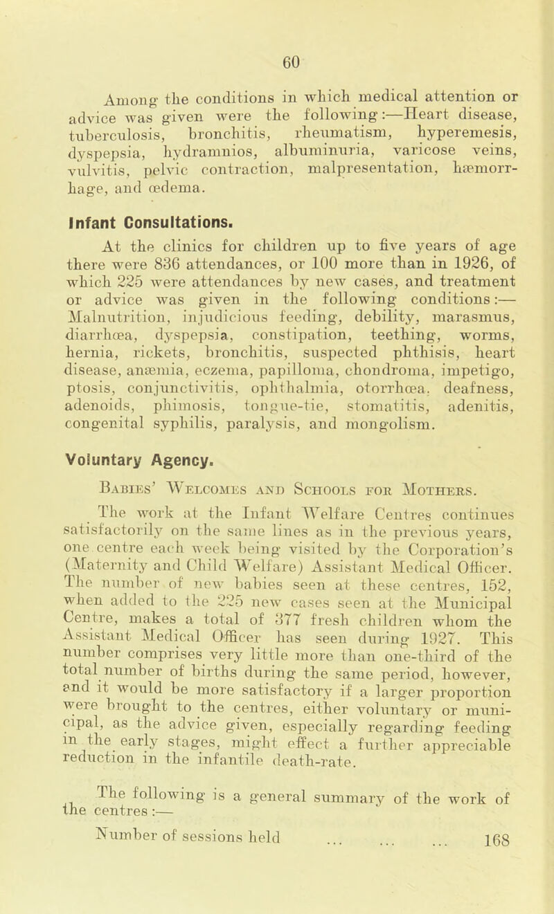 Among' the conditions in which medical attention or advice was given were the following:—Heart disease, tuberculosis, bronchitis, rheumatism, hypereinesis, dyspepsia, hydramnios, albuminuria, varicose veins, vulvitis, pelvic contraction, malpresentation, haemorr- hage, and oedema. Infant Consultations. At the clinics for children up to five years of age there were 836 attendances, or 100 more than in 1926, of which 225 were attendances by new cases, and treatment or advice was given in the following conditions:— Malnutrition, injudicious feeding, debility, marasmus, diarrhcea, dj'^spepsia, constipation, teething, worms, hernia, rickets, bronchitis, suspected phthisis, heart disease, anaemia, eczema, papilloma, chondroma, impetigo, ptosis, conjunctivitis, ophthalmia, otorrhoea. deafness, adenoids, phimosis, tongue-tie, stomatitis, adenitis, congenital syphilis, paralysis, and mongolism. Voluntary Agency. Babiks’ M'elcomes and Schools for Mothers. The work at the Infant Welfare Cent res continues satisfactorily on the same lines as in the previous years, one centre each week being visited by the Corporation’s (Maternity and Child Welfare) Assistant Medical Officer. The number of neAv babies seen at these centres, 152, when added to the 225 new cases seen at the Municipal Centre, makes a total of 377 fresh children whom the Assistant Medical Officer has seen during 1927. This number comprises very little more than one-third of the total number of births during the same period, however, and it would be more satisfactory if a larger proportion were brought to the centres, either voluntary or muni- cipal, as the advice given, especially regarding feeding in the early stages, might effect a further appreciable reduction in the infantile death-rate. The following is a general summary of the work of the centres:— Number of sessions held 168