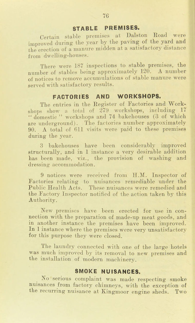STABLE PREMISES. Certain stable ])i'emises at Dalston Road were improved during the year by the paving of the yard and the erection of a manure midden at a satisfactory distance from dwelling-houses. There Avere 187 inspections to stable premises, the number of stables being approximately 120. A number of notices to remove accunnilations of stable manure were served with satisfactory results. FACTORIES AND WORKSHOPS. The entries in the Register of Factories and Work- shops show a total of 27SJ workshops, including 17 “ domestic ” Avorkshops and 74 bakehouses (3 of which are underground). The factories number approximately 90. A total of Oil A'isits Avere paid to these premises during the year. 3 bakehouses have been considerably improved structnrally, and in 1 instance a A'ery desirable addition has been made, viz., the provision of Avashing and dressing aecnmmodation. 9 notices were receiAmd from H.M. Inspector of Factories relating to nuisances remediable under the Public Health Acts. These nuisances Avere remedied and the Factory Inspector notified of the action taken by this Authority. New premises have been erected for use in con- nection with the preparation of made-up meat goods, and in another instance the premises have been improved. In 1 instance where the premises were very unsatisfactory for this purpose they were closed. The laundry connected with one of the large hotels was much improved by its removal to new premises and the installation of modern machinery. SMOKE NUISANCES. No serious complaint was made respecting smoke nuisances from factory chimnej^s, AA'ith the exception of the recurring nuisance at Kingmoor engine sheds. Two