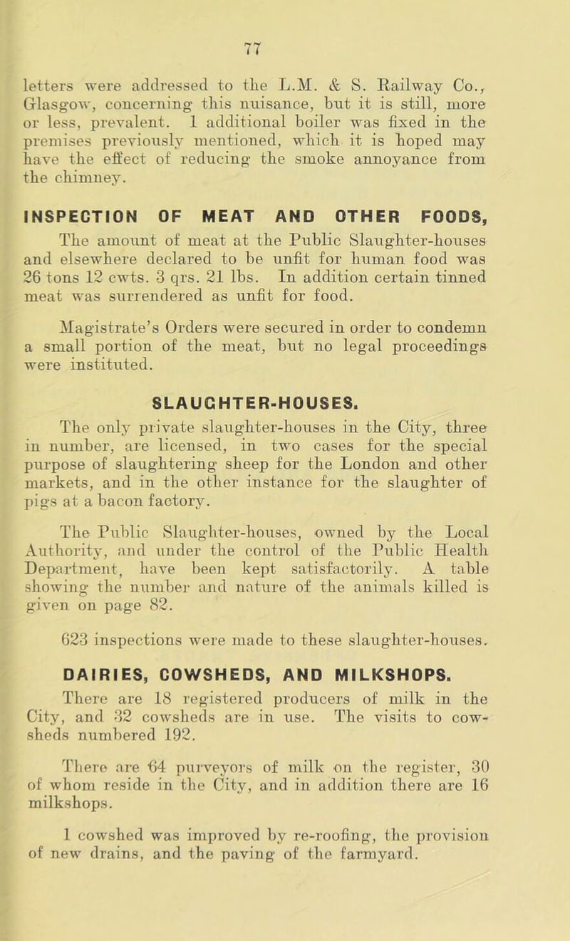 letters were addressed to the L.M. & S. Railway Co.^ Glasgow, coucerning- this nuisance, but it is still, more or less, prevalent. 1 additional boiler was fixed in the premises previously mentioned, which it is hoped may have the effect of reducing the smoke annoyance from the chimney. INSPECTION OF MEAT AND OTHER FOODS, The amount of meat at the Public Slaughter-houses and elsewhere declared to be unfit for human food was 26 tons 12 cwts. 3 qrs. 21 lbs. In addition certain tinned meat was surrendered as unfit for food. Magistrate’s Orders were secured in order to condemn a small portion of the meat, but no legal proceedings were instituted. SLAUGHTER-HOUSES. The only private slaughter-houses in the City, three in number, are licensed, in two cases for the special purpose of slaughtering sheep for the London and other markets, and in the other instance for the slaughter of pigs at a bacon factory. The Public ►Slaughter-houses, owned by the Local Authority, and under the control of the Public Health Department, have been kept satisfactorily. A table showing the niimber and nature of the animals killed is given on page 82. 623 inspections were made to these slaughter-houses. DAIRIES, COWSHEDS, AND MILKSHOPS. There are 18 registered producers of milk in the City, and 32 cowsheds are in use. The visits to cow- sheds numbered 192. There are 64 puiveyors of milk on the register, 30 of whom reside in the City, and in addition there are 16 milkshops. 1 cowshed was improved by re-roofing, the provision of new drains, and the paving of the farmyard.