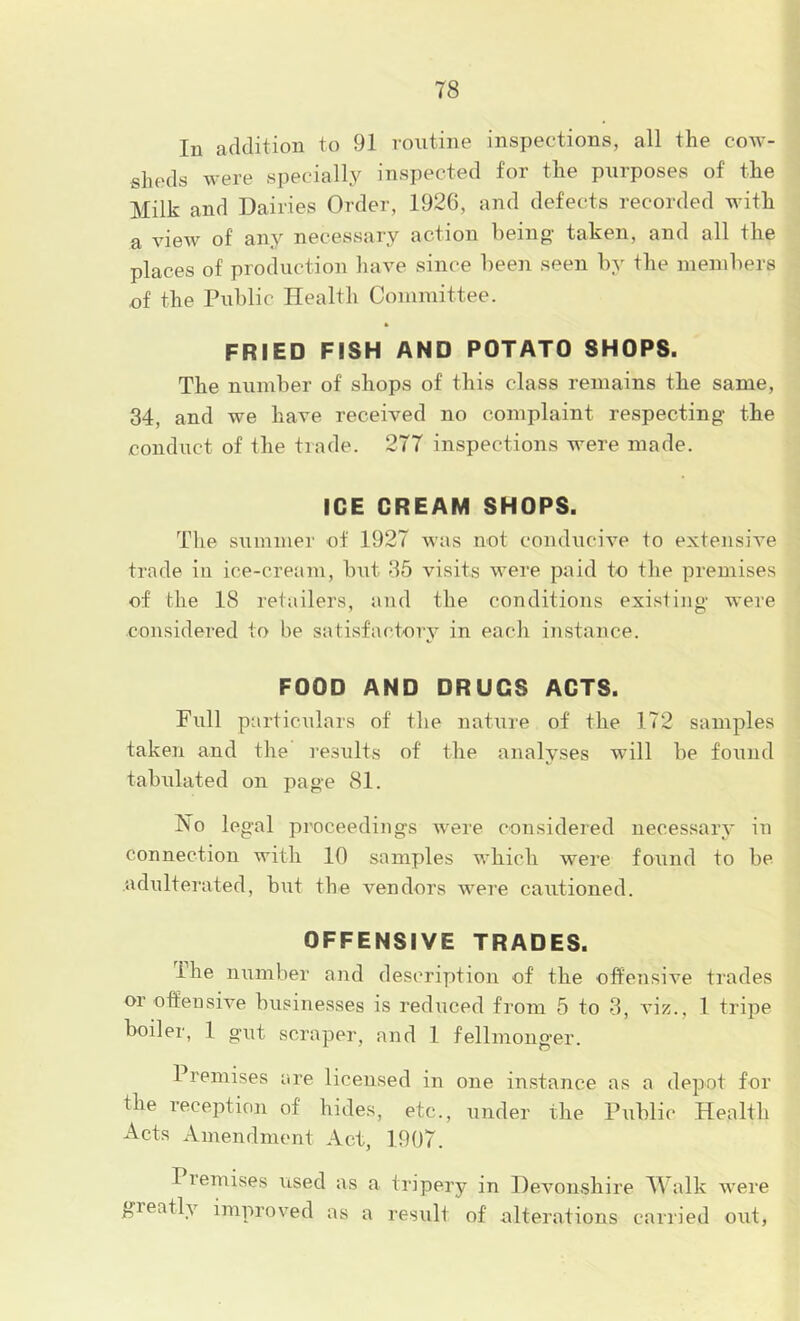 In addition to 91 routine inspections, all the cow- sheds were specially inspected for the purposes of the Milk and Dairies Order, 192(5, and defects recorded with a view of any necessary action being taken, and all the places of production have since been seen by the members of the Public Health Committee. FRIED FISH AND POTATO SHOPS. The number of shops of this class remains the same, 34, and we have received no complaint respecting- the conduct of the trade. 277 inspections were made. ICE CREAM SHOPS. The summer of 1927 was not conducive to extensive trade in ice-cream, but 35 visits were paid to the premises of the 18 retailers, and the conditions existing were considered to be satisfactory in each instance. FOOD AND DRUGS ACTS. Full particulars of the nature of the 172 samples taken and the results of the analyses will be found tabulated on page 81. No legal proceedings were considered necessary in connection with 10 samples which were found to be adulterated, but the vendors were cautioned. OFFENSIVE TRADES. Ihe number and description of the offensive trades or offensive businesses is rediiced from 5 to 3, viz., 1 tripe boiler, 1 gut scraper, and 1 fellmonger. Premises are licensed in one instance as a depot for the reception of hides, etc., under the Public Health Acts Amendment Act, 1907. Piemises used as a tripery in Devonshire Walk were greatly improved as a result of alterations carried out.