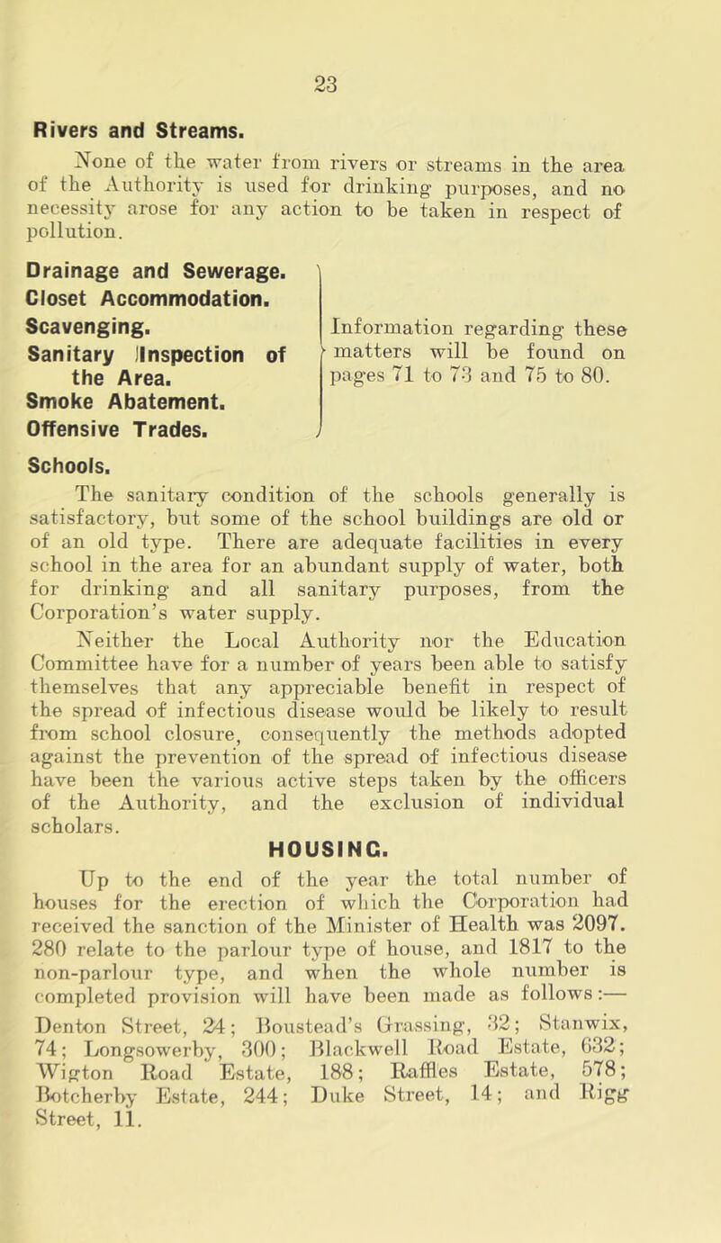 Rivers and Streams. None of the water from rivers or streams in the area of the Authority is used for drinking purposes, and no necessity arose for any action to be taken in respect of pollution. Drainage and Sewerage. Closet Accommodation. Scavenging. Sanitary JInspection of the Area. Smoke Abatement. Offensive Trades. Schools. The sanitary condition of the schools generally is satisfactory, but some of the school buildings are old or of an old type. There are adequate facilities in every school in the area for an abundant supply of water, both for drinking and all sanitary purposes, from the Corporation’s water supply. Neither the Local Authority nor the Education Committee have for a number of years been able to satisfy themselves that any appreciable benefit in respect of the spread of infectious disease would be likely to result from school closure, consequently the methods adopted against the prevention of the spread of infectious disease have been the various active steps taken by the officers of the Authority, and the exclusion of individual scholars. HOUSING. Up to the end of the year the total number of houses for the erection of wliich the Corporation had received the sanction of the Minister of Health was 2097. 280 relate to the parlour type of house, and 1817 to the non-parloiir type, and when the whole number is completed provision will have been made as follows;— Denton Street, 24; Boustead’s Crrassing, 32; Stanwix, 74; Longsowerby, 300; Blackwell Itoad Estate, G32; Wigton Hoad Estate, 188; Raffles Estate, 578; Botcherby Estate, 244; Duke Street, 14; and Rigg Street, 11. Information regarding these ■ matters will be found on pages 71 to 73 and 75 to 80.