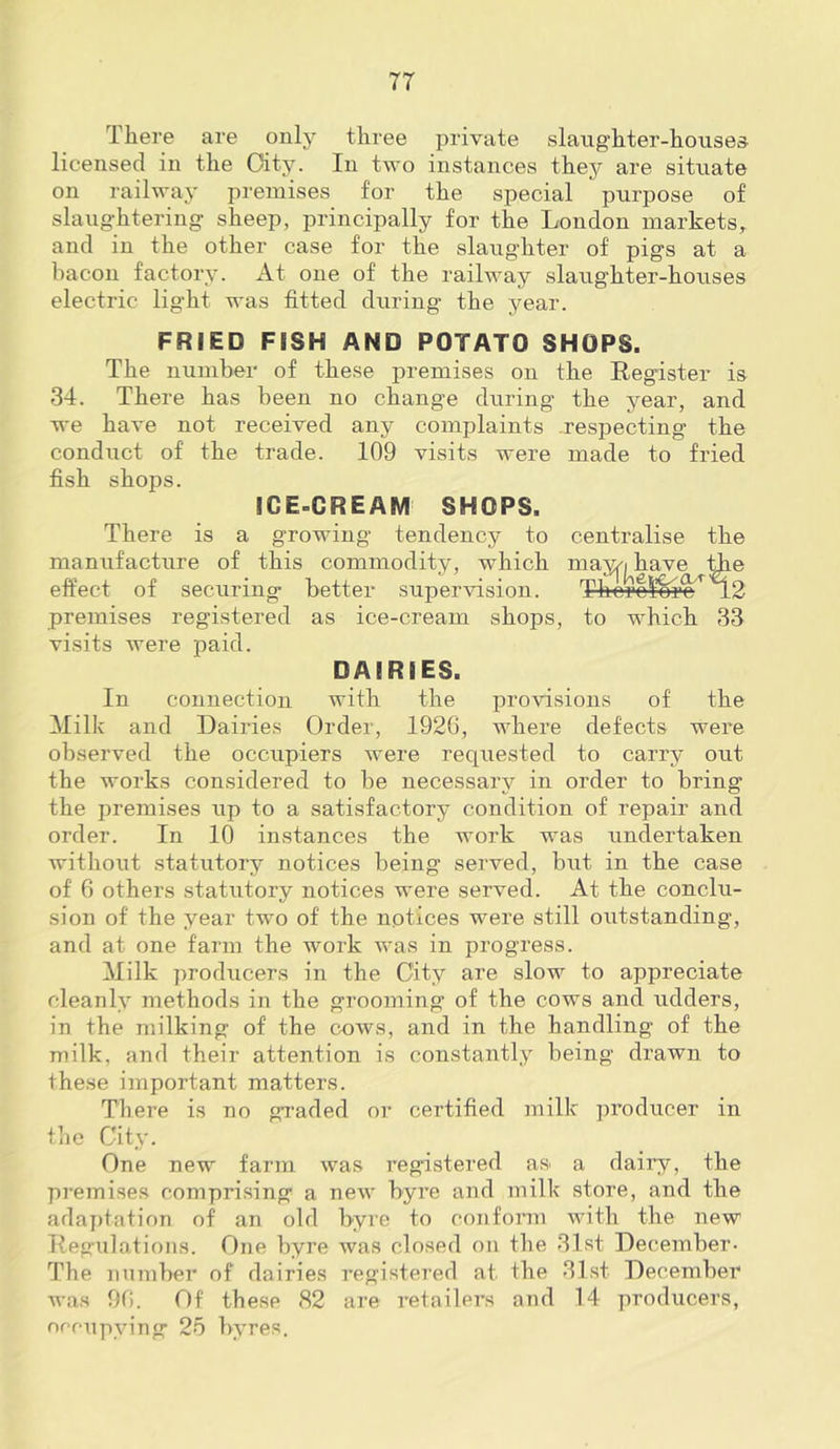 There are only three private slang'hter-houses- licensed in the Oity. In two instances they are sitnate on railway premises for the special purpose of slaug-htering sheep, principally for the London markets, and in the other case for the slaughter of pigs at a bacon factory. At one of the railway slaughter-houses electric light was fitted during the year. FRIED FISH AND POTATO SHOPS. The number of these premises on the Register is 34. There has been no change during the year, and we have not received any complaints respecting the conduct of the trade. 109 visits were made to fried fish shops. ICE-CREAM SHOPS. There is a growing tendency to centralise the manufacture of this commodity, which may^i have effect of securing better supervision. Therc^m’^^ premises registered as ice-cream shops, to which 33 visits were paid. DAIRIES. In connection with the provisions of the Milk and Dairies Order, 192G, where defects were observed the occupiers were requested to carry out the works considered to be necessary in order to bring the premises up to a satisfactory condition of repair and order. In 10 instances the work was undertaken without statutory notices being served, but in the case of 6 others statutory notices were served. At the conclu- sion of the year two of the notices were still outstanding, and at one farm the work was in progress. Milk producers in the City are slow to appreciate cleanly methods in the grooming of the cows and udders, in the milking of the cows, and in the handling of the milk, and their attention is constantly being drawn to these important matters. There is no graded or certified milk producer in tiic City. One new farm was registered as a dairy, the premises comprising a new byre and milk store, and the adaj)tation of an old byre to conform with the new Regulations. One byre was closed on the 31st December- The number of dairies registered at the 31st December Avas 90. Of these 82 are retailers and 14 producers, nreupying 25 byres.