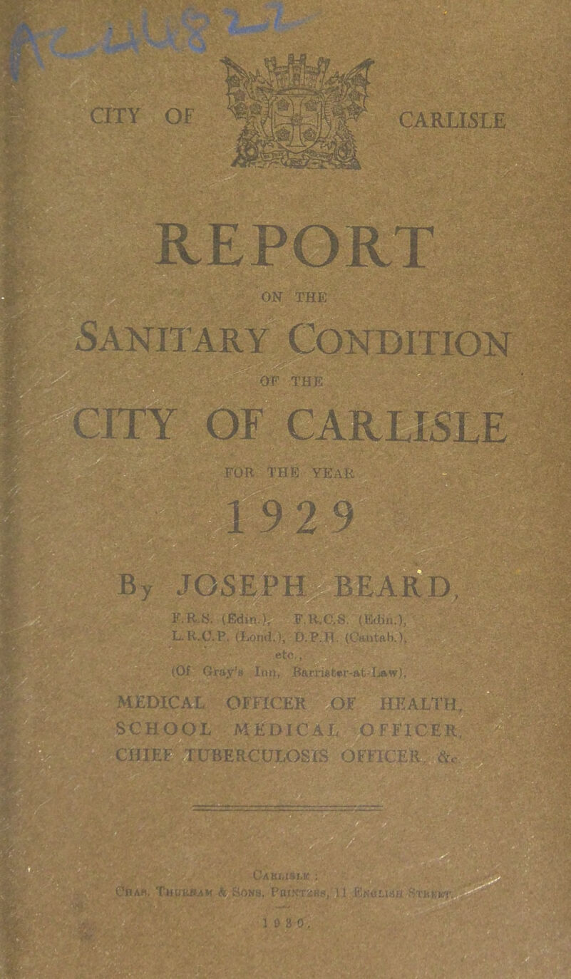 . > 3 •• . W- ■ •*■' v ■’A- - ■ . ' CITY OF CARLISLE OF THE »r FOR. THE YEAR By JOSEPH BEARD, y —: F.R.«. (Edin.), F.R.C.S. (Edin.), L.K.C.P. (Bond.), D.P.H. (Cantab. )> etc., (Of Gray’s Inn, Barmfcer-at-Law), MEDICAL OFFICER OF HEALTH, SCHOOL MEDICAL OFFICER, CHIEF TUBERCULOSIS OFFICER fc. Cak/.islk ; CllAS, TlHJKIUM •& SON8, PniN’TSKS, U JBiwtisfl ^Rkkt.