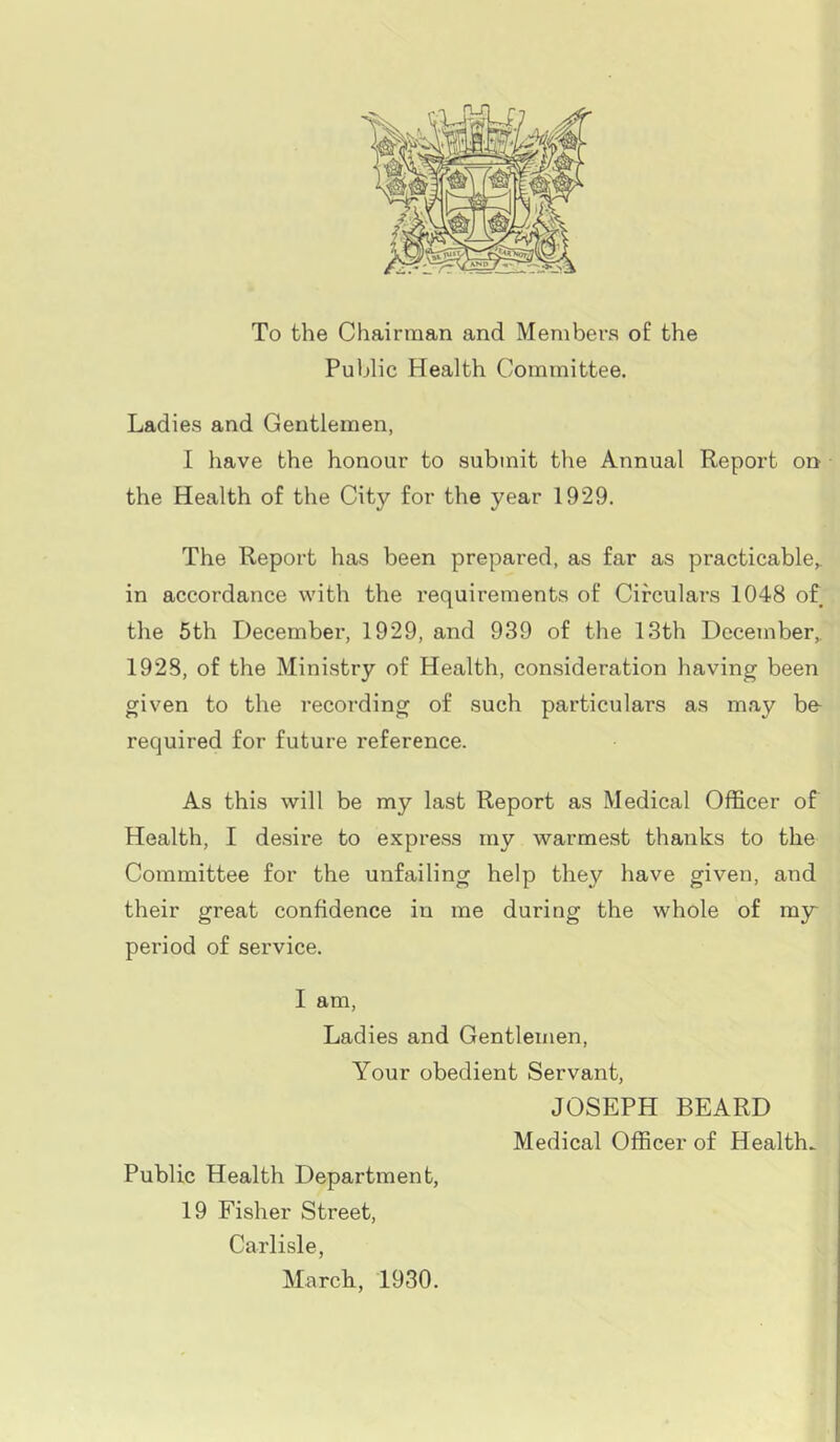 To the Chairman and Members of the Public Health Committee. Ladies and Gentlemen, I have the honour to submit the Annual Report on the Health of the City for the year 1929. The Report has been prepared, as far as practicable,, in accordance with the requirements of Circulars 1048 of the 5th December, 1929, and 939 of the 13th December, 1928, of the Ministry of Health, consideration having been given to the recording of such particulars as may be- required for future reference. As this will be my last Report as Medical Officer of Health, I desire to express my warmest thanks to the Committee for the unfailing help they have given, and their great confidence in me during the whole of my period of service. I am, Ladies and Gentlemen, Your obedient Servant, JOSEPH BEARD Medical Officer of Health. Public Health Department, 19 Fisher Street, Carlisle, March, 1930.