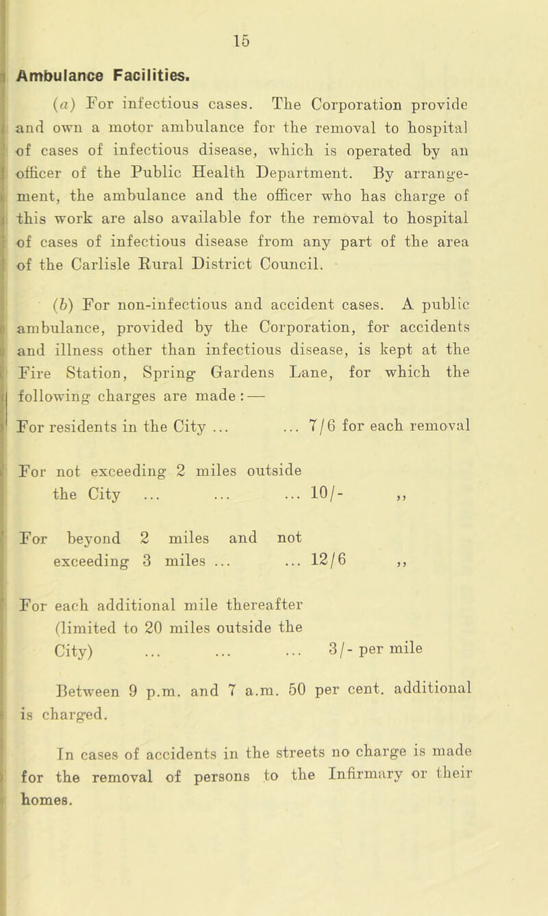 Ambulance Facilities. (a) For infectious cases. Tlie Corporation provide and own a motor ambulance for the removal to hospital of cases of infectious disease, which is operated by an officer of the Public Health Department. By arrange- ment, the ambulance and the officer who has charge of this work are also available for the removal to hospital of cases of infectious disease from any part of the area of the Carlisle Rural District Council. (b) For non-infectious and accident cases. A public ambulance, provided by the Corporation, for accidents and illness other than infectious disease, is kept at the Fire Station, Spring Gardens Lane, for which the following charges are made: — For residents in the City ... ... 7/6 for each removal For not exceeding 2 miles outside the City ... ... ... 10/- ,, For beyond 2 miles and not exceeding 3 miles ... ... 12/6 ,, For each additional mile thereafter (limited to 20 miles outside the City) ... ... ... 3/-per mile Between 9 p.m. and 7 a.m. 50 per cent, additional is charged. In cases of accidents in the streets no charge is made for the removal of persons to the Infirmary or their homes.
