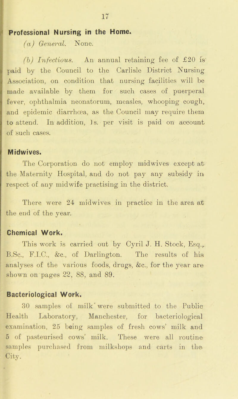 IT Professional Nursing in the Home. (a) General. None. (b) Infectious. An annual retaining fee of £20 is paid by the Council to the Carlisle District Nursing Association, on condition that nursing facilities will be made available by them for such cases of puerperal fever, ophthalmia neonatorum, measles, whooping cough, and epidemic diarrhoea, as the Council may require them to attend. In addition, 1 s. per visit is paid on account, of such cases. Midwives. The Corporation do not employ midwives except at the Maternity Hospital, and do not pay any subsidy in respect of any midwife practising in the district. There were 24 midwives in practice in the area at the end of the year. Chemical Work. This work is carried out by Cyril J. H. Stock, E,sq.y B.Sc., F.I.C., &c., of Darlington. The results of his analyses of the various foods, drugs, &c., for the year are shown on pages 22, 88, and 89. Bacteriological Work. 30 samples ol milk'were submitted to the Public Health Laboratory, Manchester, for bacteriological examination, 25 being samples of fresh cows’ milk and 5 of pasteurised cows’ milk. These were all routine samples purchased from milkshops and carts in the City.