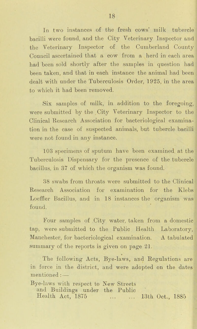 In two instances of the fresh cows’ milk tubercle bacilli were found, and the City Veterinary Inspector and the Veterinary Inspector of the Cumberland County Council ascertained that a cow from a herd in each area had been sold shortly after the samples in question had been taken, and that in each instance the animal had been dealt with under the Tuberculosis Order, 1925, in the area to which it had been removed. Six samples of milk, in addition to the foregoing, were submitted by the City^ Veterinary Inspector to the Clinical Research Association for bacteriological examina- tion in the case of suspected animals, but tubercle bacilli were not found in any instance. 103 specimens of sputum have been examined at the Tuberculosis Dispensary for the presence of the tubercle bacillus, in 37 of which the organism was found. 38 swabs from throats were submitted to the Clinical Research Association for examination for the Klebs Loefiler Bacillus, and in 18 instances the organism was found. Four samples of City^ water, taken from a domestic tap, were submitted to the Public Health Laboratoiy, Manchester, for bacteriological examination. A tabulated summary of the reports is given on page 21. The following Acts, Bj^e-laws, and Regulations are in force in the district, and were adopted on the dates mentioned : — Bye-laws with respect to New Streets and Buildings under the Public Health Act, 1875 13th Oct., 1885